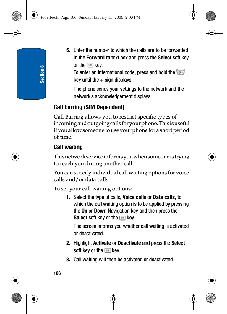 Section 81065. Enter the number to which the calls are to be forwarded in the Forward to text box and press the Select soft key or the   key.To enter an international code, press and hold the key until the + sign displays.The phone sends your settings to the network and the network’s acknowledgement displays.Call barring (SIM Dependent)Call Barring allows you to restrict specific types of incoming and outgoing calls for your phone. This is useful if you allow someone to use your phone for a short period of time.Call waitingThis network service informs you when someone is trying to reach you during another call.You can specify individual call waiting options for voice calls and/or data calls.To set your call waiting options:1. Select the type of calls, Voice calls or Data calls, to which the call waiting option is to be applied by pressing the Up or Down Navigation key and then press the Select soft key or the   key.The screen informs you whether call waiting is activated or deactivated. 2. Highlight Activate or Deactivate and press the Selectsoft key or the   key. 3. Call waiting will then be activated or deactivated.t609.book  Page 106  Sunday, January 15, 2006  2:03 PM