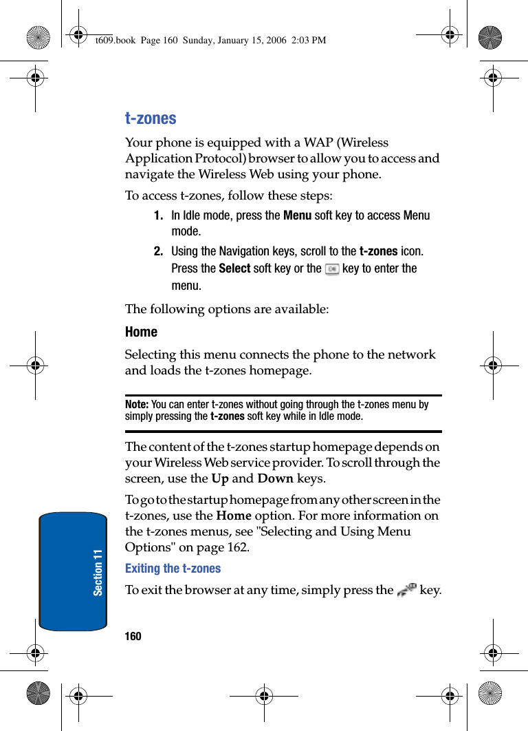 160Section 11t-zonesYour phone is equipped with a WAP (Wireless Application Protocol) browser to allow you to access and navigate the Wireless Web using your phone.To access t-zones, follow these steps:1. In Idle mode, press the Menu soft key to access Menu mode.2. Using the Navigation keys, scroll to the t-zones icon. Press the Select soft key or the   key to enter the menu.The following options are available:HomeSelecting this menu connects the phone to the network and loads the t-zones homepage.Note: You can enter t-zones without going through the t-zones menu by simply pressing the t-zones soft key while in Idle mode.The content of the t-zones startup homepage depends on your Wireless Web service provider. To scroll through the screen, use the Up and Down keys.To go to the startup homepage from any other screen in the t-zones, use the Home option. For more information on the t-zones menus, see &quot;Selecting and Using Menu Options&quot; on page 162.Exiting the t-zonesTo exit the browser at any time, simply press the   key.t609.book  Page 160  Sunday, January 15, 2006  2:03 PM