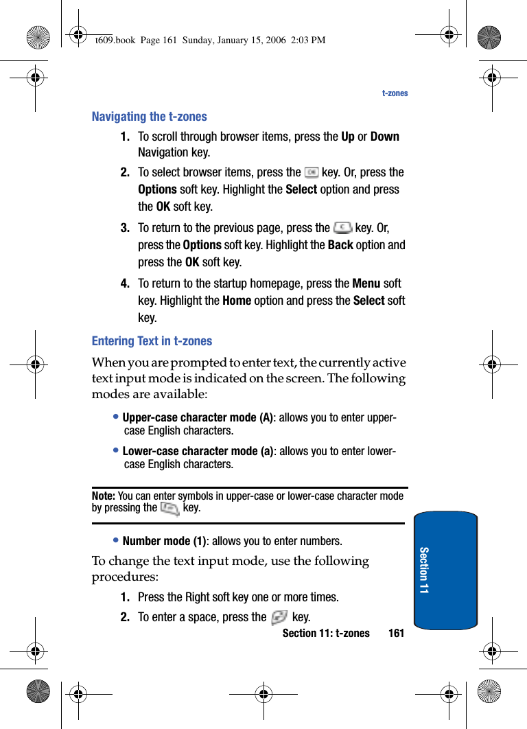 Section 11: t-zones 161t-zonesSection 11Navigating the t-zones1. To scroll through browser items, press the Up or DownNavigation key.2. To select browser items, press the   key. Or, press the Options soft key. Highlight the Select option and press the OK soft key. 3. To return to the previous page, press the   key. Or, press the Options soft key. Highlight the Back option and press the OK soft key. 4. To return to the startup homepage, press the Menu soft key. Highlight the Home option and press the Select soft key.Entering Text in t-zonesWhen you are prompted to enter text, the currently active text input mode is indicated on the screen. The following modes are available: •Upper-case character mode (A): allows you to enter upper-case English characters.•Lower-case character mode (a): allows you to enter lower-case English characters. Note: You can enter symbols in upper-case or lower-case character mode by pressing the  key.•Number mode (1): allows you to enter numbers. To change the text input mode, use the following procedures: 1. Press the Right soft key one or more times.2. To enter a space, press the   key.t609.book  Page 161  Sunday, January 15, 2006  2:03 PM