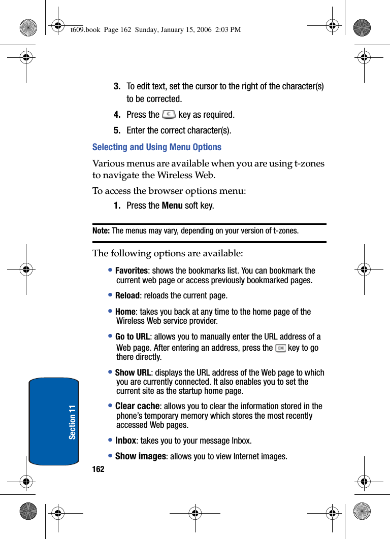 162Section 113. To edit text, set the cursor to the right of the character(s) to be corrected.4. Press the   key as required.5. Enter the correct character(s).Selecting and Using Menu OptionsVarious menus are available when you are using t-zones to navigate the Wireless Web.To access the browser options menu:1. Press the Menu soft key. Note: The menus may vary, depending on your version of t-zones.The following options are available:•Favorites: shows the bookmarks list. You can bookmark the current web page or access previously bookmarked pages.•Reload: reloads the current page.•Home: takes you back at any time to the home page of the Wireless Web service provider.•Go to URL: allows you to manually enter the URL address of a Web page. After entering an address, press the   key to go there directly.•Show URL: displays the URL address of the Web page to which you are currently connected. It also enables you to set the current site as the startup home page.•Clear cache: allows you to clear the information stored in the phone’s temporary memory which stores the most recently accessed Web pages.•Inbox: takes you to your message Inbox.•Show images: allows you to view Internet images.t609.book  Page 162  Sunday, January 15, 2006  2:03 PM