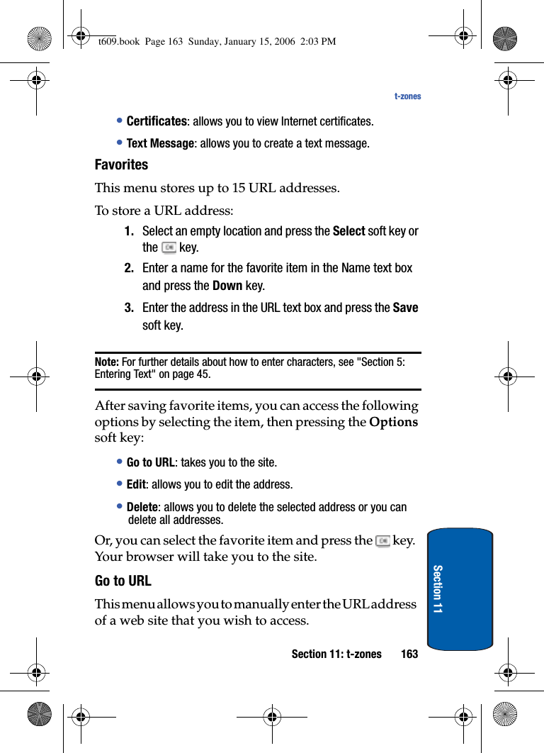 Section 11: t-zones 163t-zonesSection 11•Certificates: allows you to view Internet certificates.•Text Message: allows you to create a text message.Favorites This menu stores up to 15 URL addresses.To store a URL address:1. Select an empty location and press the Select soft key or the  key.2. Enter a name for the favorite item in the Name text box and press the Down key.3. Enter the address in the URL text box and press the Savesoft key.Note: For further details about how to enter characters, see &quot;Section 5: Entering Text&quot; on page 45.After saving favorite items, you can access the following options by selecting the item, then pressing the Optionssoft key:•Go to URL: takes you to the site.•Edit: allows you to edit the address.•Delete: allows you to delete the selected address or you can delete all addresses.Or, you can select the favorite item and press the  key. Your browser will take you to the site.Go to URLThis menu allows you to manually enter the URL address of a web site that you wish to access.t609.book  Page 163  Sunday, January 15, 2006  2:03 PM