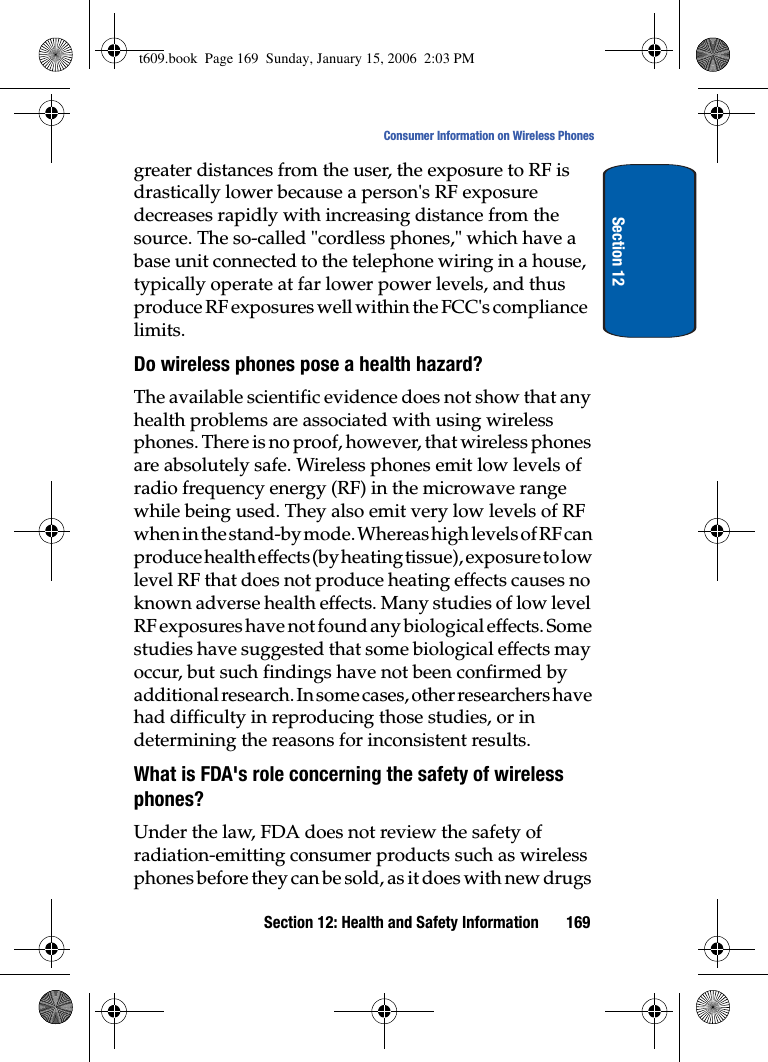 Section 12: Health and Safety Information 169Consumer Information on Wireless PhonesSection 12greater distances from the user, the exposure to RF is drastically lower because a person&apos;s RF exposure decreases rapidly with increasing distance from the source. The so-called &quot;cordless phones,&quot; which have a base unit connected to the telephone wiring in a house, typically operate at far lower power levels, and thus produce RF exposures well within the FCC&apos;s compliance limits.Do wireless phones pose a health hazard?The available scientific evidence does not show that any health problems are associated with using wireless phones. There is no proof, however, that wireless phones are absolutely safe. Wireless phones emit low levels of radio frequency energy (RF) in the microwave range while being used. They also emit very low levels of RF when in the stand-by mode. Whereas high levels of RF can produce health effects (by heating tissue), exposure to low level RF that does not produce heating effects causes no known adverse health effects. Many studies of low level RF exposures have not found any biological effects. Some studies have suggested that some biological effects may occur, but such findings have not been confirmed by additional research. In some cases, other researchers have had difficulty in reproducing those studies, or in determining the reasons for inconsistent results.What is FDA&apos;s role concerning the safety of wireless phones?Under the law, FDA does not review the safety of radiation-emitting consumer products such as wireless phones before they can be sold, as it does with new drugs t609.book  Page 169  Sunday, January 15, 2006  2:03 PM