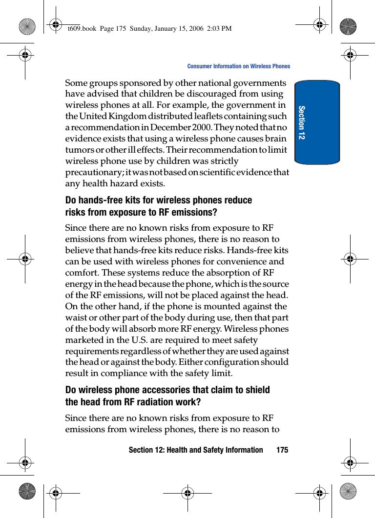 Section 12: Health and Safety Information 175Consumer Information on Wireless PhonesSection 12Some groups sponsored by other national governments have advised that children be discouraged from using wireless phones at all. For example, the government in the United Kingdom distributed leaflets containing such a recommendation in December 2000. They noted that no evidence exists that using a wireless phone causes brain tumors or other ill effects. Their recommendation to limit wireless phone use by children was strictly precautionary; it was not based on scientific evidence that any health hazard exists.Do hands-free kits for wireless phones reduce risks from exposure to RF emissions?Since there are no known risks from exposure to RF emissions from wireless phones, there is no reason to believe that hands-free kits reduce risks. Hands-free kits can be used with wireless phones for convenience and comfort. These systems reduce the absorption of RF energy in the head because the phone, which is the source of the RF emissions, will not be placed against the head. On the other hand, if the phone is mounted against the waist or other part of the body during use, then that part of the body will absorb more RF energy. Wireless phones marketed in the U.S. are required to meet safety requirements regardless of whether they are used against the head or against the body. Either configuration should result in compliance with the safety limit.Do wireless phone accessories that claim to shield the head from RF radiation work?Since there are no known risks from exposure to RF emissions from wireless phones, there is no reason to t609.book  Page 175  Sunday, January 15, 2006  2:03 PM