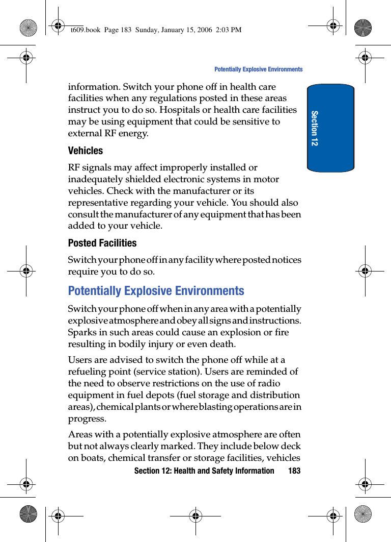 Section 12: Health and Safety Information 183Potentially Explosive EnvironmentsSection 12information. Switch your phone off in health care facilities when any regulations posted in these areas instruct you to do so. Hospitals or health care facilities may be using equipment that could be sensitive to external RF energy.VehiclesRF signals may affect improperly installed or inadequately shielded electronic systems in motor vehicles. Check with the manufacturer or its representative regarding your vehicle. You should also consult the manufacturer of any equipment that has been added to your vehicle.Posted FacilitiesSwitch your phone off in any facility where posted notices require you to do so.Potentially Explosive EnvironmentsSwitch your phone off when in any area with a potentially explosive atmosphere and obey all signs and instructions. Sparks in such areas could cause an explosion or fire resulting in bodily injury or even death.Users are advised to switch the phone off while at a refueling point (service station). Users are reminded of the need to observe restrictions on the use of radio equipment in fuel depots (fuel storage and distribution areas), chemical plants or where blasting operations are in progress.Areas with a potentially explosive atmosphere are often but not always clearly marked. They include below deck on boats, chemical transfer or storage facilities, vehicles t609.book  Page 183  Sunday, January 15, 2006  2:03 PM