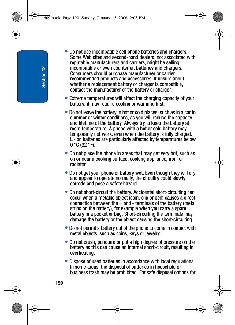 Section 12190•Do not use incompatible cell phone batteries and chargers. Some Web sites and second-hand dealers, not associated with reputable manufacturers and carriers, might be selling incompatible or even counterfeit batteries and chargers. Consumers should purchase manufacturer or carrier recommended products and accessories. If unsure about whether a replacement battery or charger is compatible, contact the manufacturer of the battery or charger. •Extreme temperatures will affect the charging capacity of your battery: it may require cooling or warming first.•Do not leave the battery in hot or cold places, such as in a car in summer or winter conditions, as you will reduce the capacity and lifetime of the battery. Always try to keep the battery at room temperature. A phone with a hot or cold battery may temporarily not work, even when the battery is fully charged. Li-ion batteries are particularly affected by temperatures below 0 °C (32 °F).•Do not place the phone in areas that may get very hot, such as on or near a cooking surface, cooking appliance, iron, or radiator. •Do not get your phone or battery wet. Even though they will dry and appear to operate normally, the circuitry could slowly corrode and pose a safety hazard. •Do not short-circuit the battery. Accidental short-circuiting can occur when a metallic object (coin, clip or pen) causes a direct connection between the + and - terminals of the battery (metal strips on the battery), for example when you carry a spare battery in a pocket or bag. Short-circuiting the terminals may damage the battery or the object causing the short-circuiting.•Do not permit a battery out of the phone to come in contact with metal objects, such as coins, keys or jewelry. •Do not crush, puncture or put a high degree of pressure on the battery as this can cause an internal short-circuit, resulting in overheating. •Dispose of used batteries in accordance with local regulations. In some areas, the disposal of batteries in household or business trash may be prohibited. For safe disposal options for t609.book  Page 190  Sunday, January 15, 2006  2:03 PM