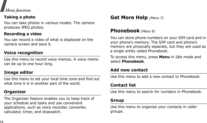 14Menu functionsTaking a photoYou can take photos in various modes. The camera produces JPEG photos.Recording a videoYou can record a video of what is displayed on the camera screen and save it.Voice recognitionUse this menu to record voice memos. A voice memo can be up to one hour long.Image editorUse this menu to set your local time zone and find out what time it is in another part of the world. OrganizerThe Organizer feature enables you to keep track of your schedule and tasks and use convenient applications, such as voice recorder, converter, calculator, timer, and stopwatch.Get More Help (Menu 7)Phonebook (Menu 8)You can store phone numbers on your SIM card and in your phone’s memory. The SIM card and phone’s memory are physically separate, but they are used as a single entity called Phonebook.To access this menu, press Menu in Idle mode and select Phonebook.Add new contactUse this menu to add a new contact to Phonebook.Contact listUse this menu to search for numbers in Phonebook.GroupUse this menu to organise your contacts in caller groups.