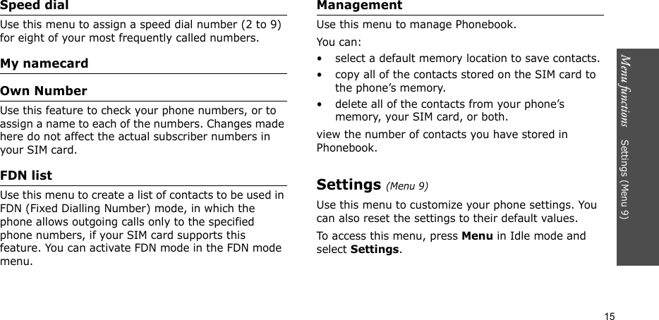 Menu functions    Settings (Menu 9)15Speed dialUse this menu to assign a speed dial number (2 to 9) for eight of your most frequently called numbers. My namecardOwn NumberUse this feature to check your phone numbers, or to assign a name to each of the numbers. Changes made here do not affect the actual subscriber numbers in your SIM card.FDN listUse this menu to create a list of contacts to be used in FDN (Fixed Dialling Number) mode, in which the phone allows outgoing calls only to the specified phone numbers, if your SIM card supports this feature. You can activate FDN mode in the FDN mode menu.ManagementUse this menu to manage Phonebook.You can:• select a default memory location to save contacts.• copy all of the contacts stored on the SIM card to the phone’s memory.• delete all of the contacts from your phone’s memory, your SIM card, or both.view the number of contacts you have stored in Phonebook.Settings (Menu 9)Use this menu to customize your phone settings. You can also reset the settings to their default values.To access this menu, press Menu in Idle mode and select Settings.