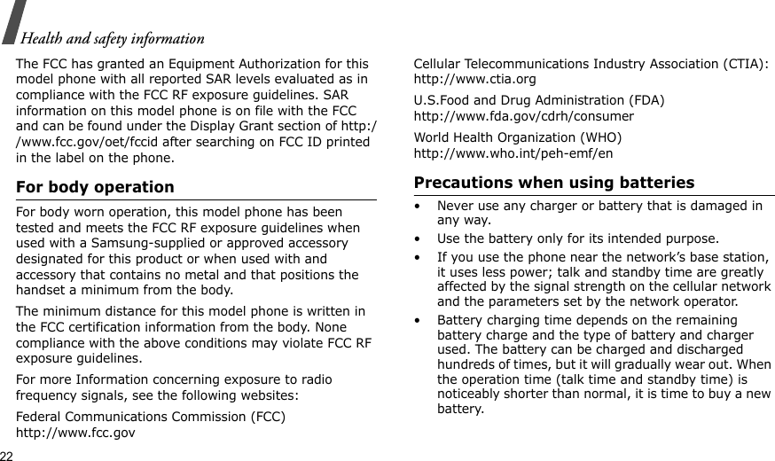 22Health and safety informationThe FCC has granted an Equipment Authorization for this model phone with all reported SAR levels evaluated as in compliance with the FCC RF exposure guidelines. SAR information on this model phone is on file with the FCC and can be found under the Display Grant section of http://www.fcc.gov/oet/fccid after searching on FCC ID printed in the label on the phone.For body operationFor body worn operation, this model phone has been tested and meets the FCC RF exposure guidelines when used with a Samsung-supplied or approved accessory designated for this product or when used with and accessory that contains no metal and that positions the handset a minimum from the body. The minimum distance for this model phone is written in the FCC certification information from the body. None compliance with the above conditions may violate FCC RF exposure guidelines. For more Information concerning exposure to radio frequency signals, see the following websites:Federal Communications Commission (FCC)http://www.fcc.govCellular Telecommunications Industry Association (CTIA):http://www.ctia.orgU.S.Food and Drug Administration (FDA)http://www.fda.gov/cdrh/consumerWorld Health Organization (WHO)http://www.who.int/peh-emf/enPrecautions when using batteries• Never use any charger or battery that is damaged in any way.• Use the battery only for its intended purpose.• If you use the phone near the network’s base station, it uses less power; talk and standby time are greatly affected by the signal strength on the cellular network and the parameters set by the network operator.• Battery charging time depends on the remaining battery charge and the type of battery and charger used. The battery can be charged and discharged hundreds of times, but it will gradually wear out. When the operation time (talk time and standby time) is noticeably shorter than normal, it is time to buy a new battery.