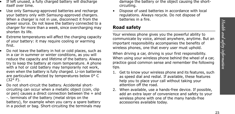 Health and safety information  23• If left unused, a fully charged battery will discharge itself over time. • Use only Samsung-approved batteries and recharge your battery only with Samsung-approved chargers. When a charger is not in use, disconnect it from the power source. Do not leave the battery connected to a charger for more than a week, since overcharging may shorten its life.• Extreme temperatures will affect the charging capacity of your battery: it may require cooling or warming first.• Do not leave the battery in hot or cold places, such as in a car in summer or winter conditions, as you will reduce the capacity and lifetime of the battery. Always try to keep the battery at room temperature. A phone with a hot or cold battery may temporarily not work, even when the battery is fully charged. Li-ion batteries are particularly affected by temperatures below 0° C (32° F).• Do not short-circuit the battery. Accidental short-circuiting can occur when a metallic object (coin, clip or pen) causes a direct connection between the + and -. terminals of the battery (metal strips on the battery), for example when you carry a spare battery in a pocket or bag. Short-circuiting the terminals may damage the battery or the object causing the short-circuiting.• Dispose of used batteries in accordance with local regulations. Always recycle. Do not dispose of batteries in a fire.Road safetyYour wireless phone gives you the powerful ability to communicate by voice, almost anywhere, anytime. But an important responsibility accompanies the benefits of wireless phones, one that every user must uphold. When driving a car, driving is your first responsibility. When using your wireless phone behind the wheel of a car, practice good common sense and remember the following tips.1. Get to know your wireless phone and its features, such as speed dial and redial. If available, these features help you to place your call without taking your attention off the road.2. When available, use a hands-free device. If possible, add an extra layer of convenience and safety to your wireless phone with one of the many hands-free accessories available today.