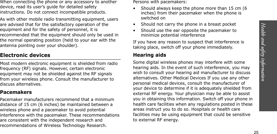 Health and safety information  25When connecting the phone or any accessory to another device, read its user’s guide for detailed safety instructions. Do not connect incompatible products.As with other mobile radio transmitting equipment, users are advised that for the satisfactory operation of the equipment and for the safety of personnel, it is recommended that the equipment should only be used in the normal operating position (held to your ear with the antenna pointing over your shoulder).Electronic devicesMost modern electronic equipment is shielded from radio frequency (RF) signals. However, certain electronic equipment may not be shielded against the RF signals from your wireless phone. Consult the manufacturer to discuss alternatives.PacemakersPacemaker manufacturers recommend that a minimum distance of 15 cm (6 inches) be maintained between a wireless phone and a pacemaker to avoid potential interference with the pacemaker. These recommendations are consistent with the independent research and recommendations of Wireless Technology Research.Persons with pacemakers:• Should always keep the phone more than 15 cm (6 inches) from their pacemaker when the phone is switched on• Should not carry the phone in a breast pocket• Should use the ear opposite the pacemaker to minimize potential interferenceIf you have any reason to suspect that interference is taking place, switch off your phone immediately.Hearing aidsSome digital wireless phones may interfere with some hearing aids. In the event of such interference, you may wish to consult your hearing aid manufacturer to discuss alternatives. Other Medical Devices If you use any other personal medical devices, consult the manufacturer of your device to determine if it is adequately shielded from external RF energy. Your physician may be able to assist you in obtaining this information. Switch off your phone in health care facilities when any regulations posted in these areas instruct you to do so. Hospitals or health care facilities may be using equipment that could be sensitive to external RF energy.