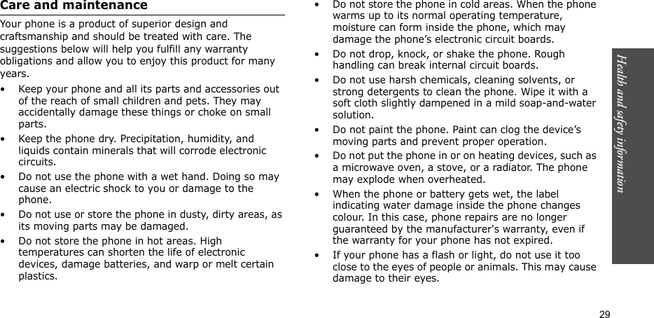 Health and safety information  29Care and maintenanceYour phone is a product of superior design and craftsmanship and should be treated with care. The suggestions below will help you fulfill any warranty obligations and allow you to enjoy this product for many years.• Keep your phone and all its parts and accessories out of the reach of small children and pets. They may accidentally damage these things or choke on small parts.• Keep the phone dry. Precipitation, humidity, and liquids contain minerals that will corrode electronic circuits.• Do not use the phone with a wet hand. Doing so may cause an electric shock to you or damage to the phone. • Do not use or store the phone in dusty, dirty areas, as its moving parts may be damaged.• Do not store the phone in hot areas. High temperatures can shorten the life of electronic devices, damage batteries, and warp or melt certain plastics.• Do not store the phone in cold areas. When the phone warms up to its normal operating temperature, moisture can form inside the phone, which may damage the phone’s electronic circuit boards.• Do not drop, knock, or shake the phone. Rough handling can break internal circuit boards.• Do not use harsh chemicals, cleaning solvents, or strong detergents to clean the phone. Wipe it with a soft cloth slightly dampened in a mild soap-and-water solution.• Do not paint the phone. Paint can clog the device’s moving parts and prevent proper operation.• Do not put the phone in or on heating devices, such as a microwave oven, a stove, or a radiator. The phone may explode when overheated.• When the phone or battery gets wet, the label indicating water damage inside the phone changes colour. In this case, phone repairs are no longer guaranteed by the manufacturer&apos;s warranty, even if the warranty for your phone has not expired. • If your phone has a flash or light, do not use it too close to the eyes of people or animals. This may cause damage to their eyes.