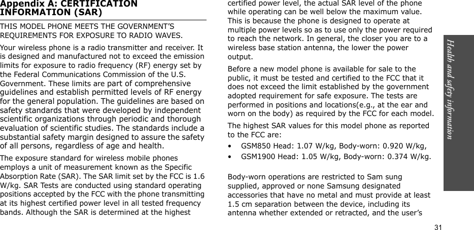 Health and safety information  31Appendix A: CERTIFICATION INFORMATION (SAR)THIS MODEL PHONE MEETS THE GOVERNMENT’S REQUIREMENTS FOR EXPOSURE TO RADIO WAVES.Your wireless phone is a radio transmitter and receiver. It is designed and manufactured not to exceed the emission limits for exposure to radio frequency (RF) energy set by the Federal Communications Commission of the U.S. Government. These limits are part of comprehensive guidelines and establish permitted levels of RF energy for the general population. The guidelines are based on safety standards that were developed by independent scientific organizations through periodic and thorough evaluation of scientific studies. The standards include a substantial safety margin designed to assure the safety of all persons, regardless of age and health.The exposure standard for wireless mobile phones employs a unit of measurement known as the Specific Absorption Rate (SAR). The SAR limit set by the FCC is 1.6 W/kg. SAR Tests are conducted using standard operating positions accepted by the FCC with the phone transmitting at its highest certified power level in all tested frequency bands. Although the SAR is determined at the highest certified power level, the actual SAR level of the phone while operating can be well below the maximum value. This is because the phone is designed to operate at multiple power levels so as to use only the power required to reach the network. In general, the closer you are to a wireless base station antenna, the lower the power output.Before a new model phone is available for sale to the public, it must be tested and certified to the FCC that it does not exceed the limit established by the government adopted requirement for safe exposure. The tests are performed in positions and locations(e.g., at the ear and worn on the body) as required by the FCC for each model.The highest SAR values for this model phone as reported to the FCC are:• GSM850 Head: 1.07 W/kg, Body-worn: 0.920 W/kg,• GSM1900 Head: 1.05 W/kg, Body-worn: 0.374 W/kg.Body-worn operations are restricted to Sam sung supplied, approved or none Samsung designated accessories that have no metal and must provide at least 1.5 cm separation between the device, including its antenna whether extended or retracted, and the user’s 