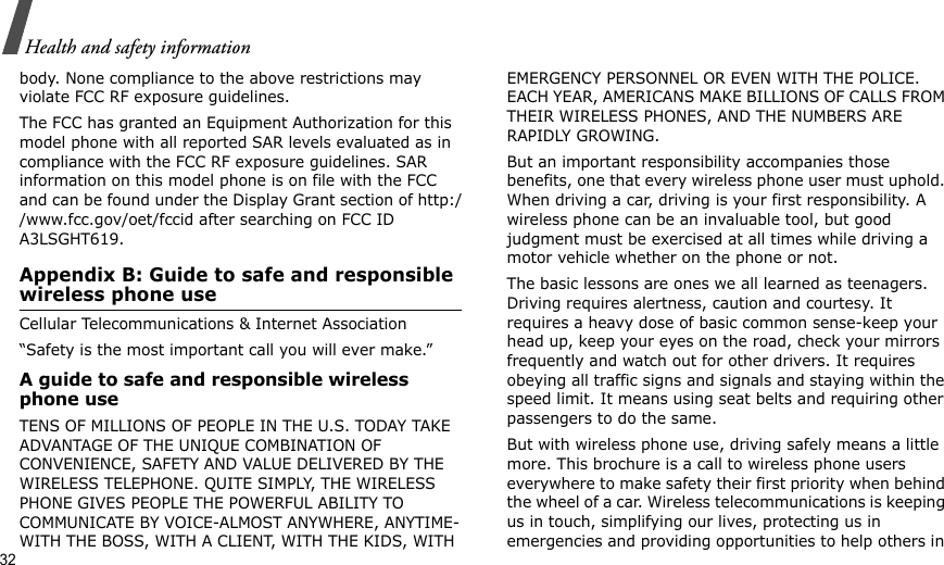 32Health and safety informationbody. None compliance to the above restrictions may violate FCC RF exposure guidelines.The FCC has granted an Equipment Authorization for this model phone with all reported SAR levels evaluated as in compliance with the FCC RF exposure guidelines. SAR information on this model phone is on file with the FCC and can be found under the Display Grant section of http://www.fcc.gov/oet/fccid after searching on FCC ID A3LSGHT619.Appendix B: Guide to safe and responsible wireless phone useCellular Telecommunications &amp; Internet Association“Safety is the most important call you will ever make.”A guide to safe and responsible wireless phone useTENS OF MILLIONS OF PEOPLE IN THE U.S. TODAY TAKE ADVANTAGE OF THE UNIQUE COMBINATION OF CONVENIENCE, SAFETY AND VALUE DELIVERED BY THE WIRELESS TELEPHONE. QUITE SIMPLY, THE WIRELESS PHONE GIVES PEOPLE THE POWERFUL ABILITY TO COMMUNICATE BY VOICE-ALMOST ANYWHERE, ANYTIME-WITH THE BOSS, WITH A CLIENT, WITH THE KIDS, WITH EMERGENCY PERSONNEL OR EVEN WITH THE POLICE. EACH YEAR, AMERICANS MAKE BILLIONS OF CALLS FROM THEIR WIRELESS PHONES, AND THE NUMBERS ARE RAPIDLY GROWING.But an important responsibility accompanies those benefits, one that every wireless phone user must uphold. When driving a car, driving is your first responsibility. A wireless phone can be an invaluable tool, but good judgment must be exercised at all times while driving a motor vehicle whether on the phone or not.The basic lessons are ones we all learned as teenagers. Driving requires alertness, caution and courtesy. It requires a heavy dose of basic common sense-keep your head up, keep your eyes on the road, check your mirrors frequently and watch out for other drivers. It requires obeying all traffic signs and signals and staying within the speed limit. It means using seat belts and requiring other passengers to do the same. But with wireless phone use, driving safely means a little more. This brochure is a call to wireless phone users everywhere to make safety their first priority when behind the wheel of a car. Wireless telecommunications is keeping us in touch, simplifying our lives, protecting us in emergencies and providing opportunities to help others in 