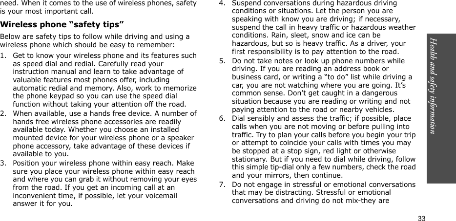Health and safety information  33need. When it comes to the use of wireless phones, safety is your most important call.Wireless phone “safety tips”Below are safety tips to follow while driving and using a wireless phone which should be easy to remember:1. Get to know your wireless phone and its features such as speed dial and redial. Carefully read your instruction manual and learn to take advantage of valuable features most phones offer, including automatic redial and memory. Also, work to memorize the phone keypad so you can use the speed dial function without taking your attention off the road.2. When available, use a hands free device. A number of hands free wireless phone accessories are readily available today. Whether you choose an installed mounted device for your wireless phone or a speaker phone accessory, take advantage of these devices if available to you.3. Position your wireless phone within easy reach. Make sure you place your wireless phone within easy reach and where you can grab it without removing your eyes from the road. If you get an incoming call at an inconvenient time, if possible, let your voicemail answer it for you.4. Suspend conversations during hazardous driving conditions or situations. Let the person you are speaking with know you are driving; if necessary, suspend the call in heavy traffic or hazardous weather conditions. Rain, sleet, snow and ice can be hazardous, but so is heavy traffic. As a driver, your first responsibility is to pay attention to the road.5. Do not take notes or look up phone numbers while driving. If you are reading an address book or business card, or writing a “to do” list while driving a car, you are not watching where you are going. It’s common sense. Don’t get caught in a dangerous situation because you are reading or writing and not paying attention to the road or nearby vehicles.6. Dial sensibly and assess the traffic; if possible, place calls when you are not moving or before pulling into traffic. Try to plan your calls before you begin your trip or attempt to coincide your calls with times you may be stopped at a stop sign, red light or otherwise stationary. But if you need to dial while driving, follow this simple tip-dial only a few numbers, check the road and your mirrors, then continue.7. Do not engage in stressful or emotional conversations that may be distracting. Stressful or emotional conversations and driving do not mix-they are 