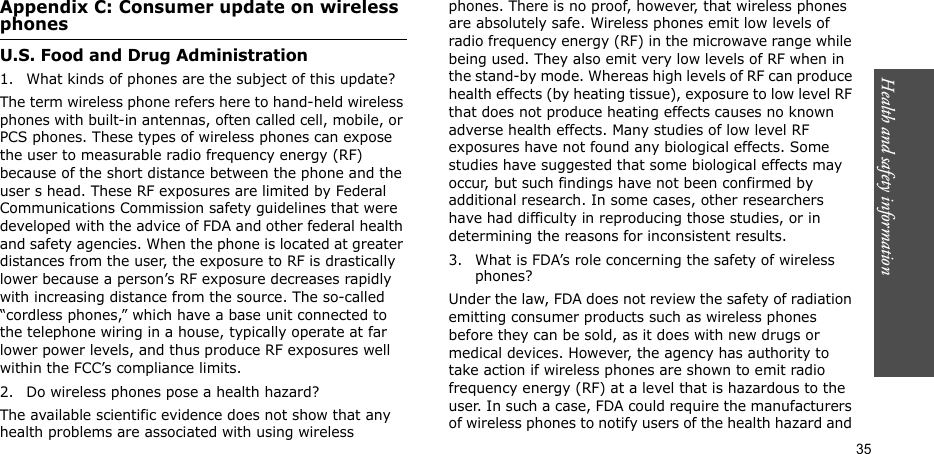 Health and safety information  35Appendix C: Consumer update on wireless phonesU.S. Food and Drug Administration1. What kinds of phones are the subject of this update?The term wireless phone refers here to hand-held wireless phones with built-in antennas, often called cell, mobile, or PCS phones. These types of wireless phones can expose the user to measurable radio frequency energy (RF) because of the short distance between the phone and the user s head. These RF exposures are limited by Federal Communications Commission safety guidelines that were developed with the advice of FDA and other federal health and safety agencies. When the phone is located at greater distances from the user, the exposure to RF is drastically lower because a person’s RF exposure decreases rapidly with increasing distance from the source. The so-called “cordless phones,” which have a base unit connected to the telephone wiring in a house, typically operate at far lower power levels, and thus produce RF exposures well within the FCC’s compliance limits.2. Do wireless phones pose a health hazard?The available scientific evidence does not show that any health problems are associated with using wireless phones. There is no proof, however, that wireless phones are absolutely safe. Wireless phones emit low levels of radio frequency energy (RF) in the microwave range while being used. They also emit very low levels of RF when in the stand-by mode. Whereas high levels of RF can produce health effects (by heating tissue), exposure to low level RF that does not produce heating effects causes no known adverse health effects. Many studies of low level RF exposures have not found any biological effects. Some studies have suggested that some biological effects may occur, but such findings have not been confirmed by additional research. In some cases, other researchers have had difficulty in reproducing those studies, or in determining the reasons for inconsistent results.3. What is FDA’s role concerning the safety of wireless phones?Under the law, FDA does not review the safety of radiation emitting consumer products such as wireless phones before they can be sold, as it does with new drugs or medical devices. However, the agency has authority to take action if wireless phones are shown to emit radio frequency energy (RF) at a level that is hazardous to the user. In such a case, FDA could require the manufacturers of wireless phones to notify users of the health hazard and 