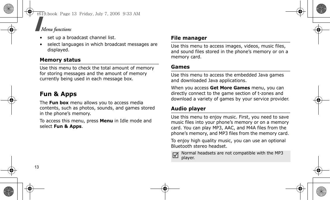 13Menu functions• set up a broadcast channel list.• select languages in which broadcast messages are displayed.Memory statusUse this menu to check the total amount of memory for storing messages and the amount of memory currently being used in each message box.Fun &amp; AppsThe Fun box menu allows you to access media contents, such as photos, sounds, and games stored in the phone’s memory.To access this menu, press Menu in Idle mode and select Fun &amp; Apps.File managerUse this menu to access images, videos, music files, and sound files stored in the phone’s memory or on a memory card.GamesUse this menu to access the embedded Java games and downloaded Java applications. When you access Get More Games menu, you can directly connect to the game section of t-zones and download a variety of games by your service provider.Audio playerUse this menu to enjoy music. First, you need to save music files into your phone’s memory or on a memory card. You can play MP3, AAC, and M4A files from the phone’s memory, and MP3 files from the memory card. To enjoy high quality music, you can use an optional Bluetooth stereo headset.Normal headsets are not compatible with the MP3 player. t619.book  Page 13  Friday, July 7, 2006  9:33 AM