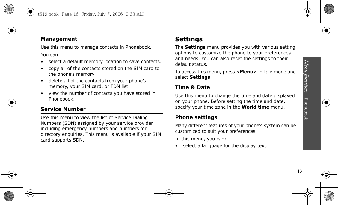 Menu functions    Phonebook16ManagementUse this menu to manage contacts in Phonebook.You can:• select a default memory location to save contacts.• copy all of the contacts stored on the SIM card to the phone’s memory.• delete all of the contacts from your phone’s memory, your SIM card, or FDN list.• view the number of contacts you have stored in Phonebook.Service NumberUse this menu to view the list of Service Dialing Numbers (SDN) assigned by your service provider, including emergency numbers and numbers for directory enquiries. This menu is available if your SIM card supports SDN.SettingsThe Settings menu provides you with various setting options to customize the phone to your preferences and needs. You can also reset the settings to their default status.To access this menu, press &lt;Menu&gt; in Idle mode and select Settings.Time &amp; DateUse this menu to change the time and date displayed on your phone. Before setting the time and date, specify your time zone in the World time menu.Phone settingsMany different features of your phone’s system can be customized to suit your preferences.In this menu, you can:• select a language for the display text.t619.book  Page 16  Friday, July 7, 2006  9:33 AM