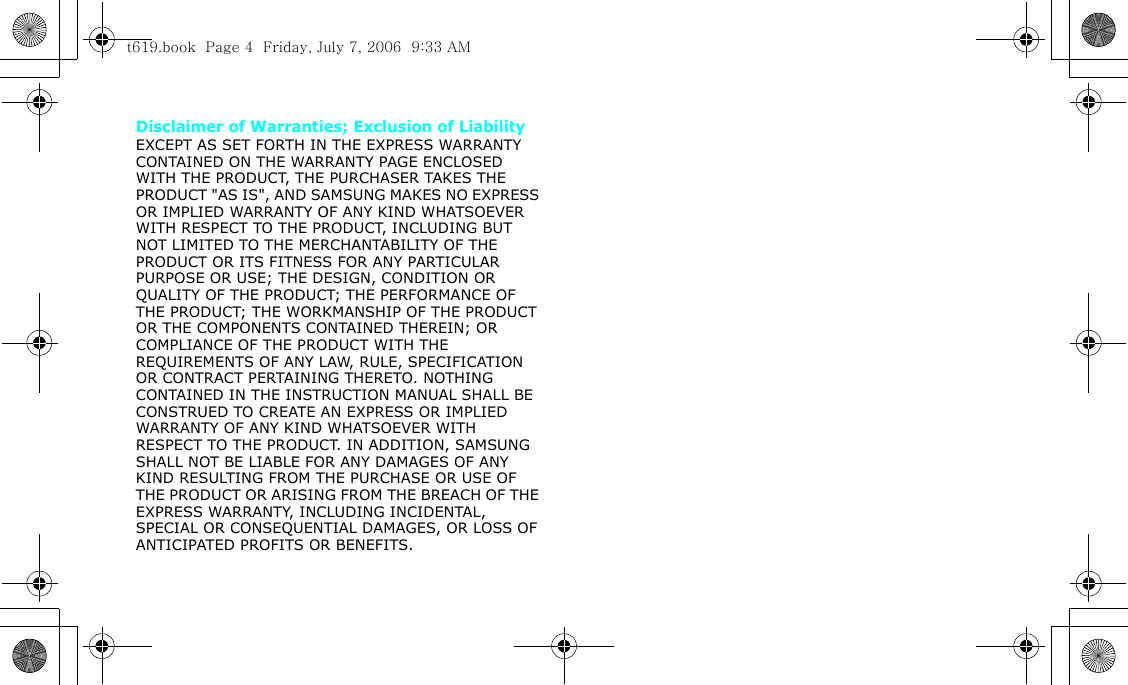 Disclaimer of Warranties; Exclusion of LiabilityEXCEPT AS SET FORTH IN THE EXPRESS WARRANTY CONTAINED ON THE WARRANTY PAGE ENCLOSED WITH THE PRODUCT, THE PURCHASER TAKES THE PRODUCT &quot;AS IS&quot;, AND SAMSUNG MAKES NO EXPRESS OR IMPLIED WARRANTY OF ANY KIND WHATSOEVER WITH RESPECT TO THE PRODUCT, INCLUDING BUT NOT LIMITED TO THE MERCHANTABILITY OF THE PRODUCT OR ITS FITNESS FOR ANY PARTICULAR PURPOSE OR USE; THE DESIGN, CONDITION OR QUALITY OF THE PRODUCT; THE PERFORMANCE OF THE PRODUCT; THE WORKMANSHIP OF THE PRODUCT OR THE COMPONENTS CONTAINED THEREIN; OR COMPLIANCE OF THE PRODUCT WITH THE REQUIREMENTS OF ANY LAW, RULE, SPECIFICATION OR CONTRACT PERTAINING THERETO. NOTHING CONTAINED IN THE INSTRUCTION MANUAL SHALL BE CONSTRUED TO CREATE AN EXPRESS OR IMPLIED WARRANTY OF ANY KIND WHATSOEVER WITH RESPECT TO THE PRODUCT. IN ADDITION, SAMSUNG SHALL NOT BE LIABLE FOR ANY DAMAGES OF ANY KIND RESULTING FROM THE PURCHASE OR USE OF THE PRODUCT OR ARISING FROM THE BREACH OF THE EXPRESS WARRANTY, INCLUDING INCIDENTAL, SPECIAL OR CONSEQUENTIAL DAMAGES, OR LOSS OF ANTICIPATED PROFITS OR BENEFITS.t619.book  Page 4  Friday, July 7, 2006  9:33 AM