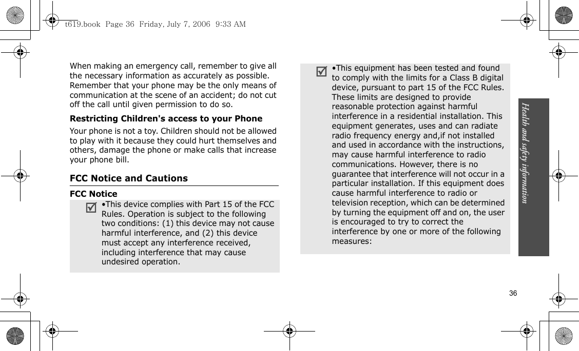 Health and safety information  36When making an emergency call, remember to give all the necessary information as accurately as possible. Remember that your phone may be the only means of communication at the scene of an accident; do not cut off the call until given permission to do so.Restricting Children&apos;s access to your PhoneYour phone is not a toy. Children should not be allowed to play with it because they could hurt themselves and others, damage the phone or make calls that increase your phone bill.FCC Notice and CautionsFCC Notice•This device complies with Part 15 of the FCC Rules. Operation is subject to the following two conditions: (1) this device may not cause harmful interference, and (2) this device must accept any interference received, including interference that may cause undesired operation. •This equipment has been tested and found to comply with the limits for a Class B digital device, pursuant to part 15 of the FCC Rules. These limits are designed to provide reasonable protection against harmful interference in a residential installation. This equipment generates, uses and can radiate radio frequency energy and,if not installed and used in accordance with the instructions, may cause harmful interference to radio communications. However, there is no guarantee that interference will not occur in a particular installation. If this equipment does cause harmful interference to radio or television reception, which can be determined by turning the equipment off and on, the user is encouraged to try to correct the interference by one or more of the following measures:t619.book  Page 36  Friday, July 7, 2006  9:33 AM