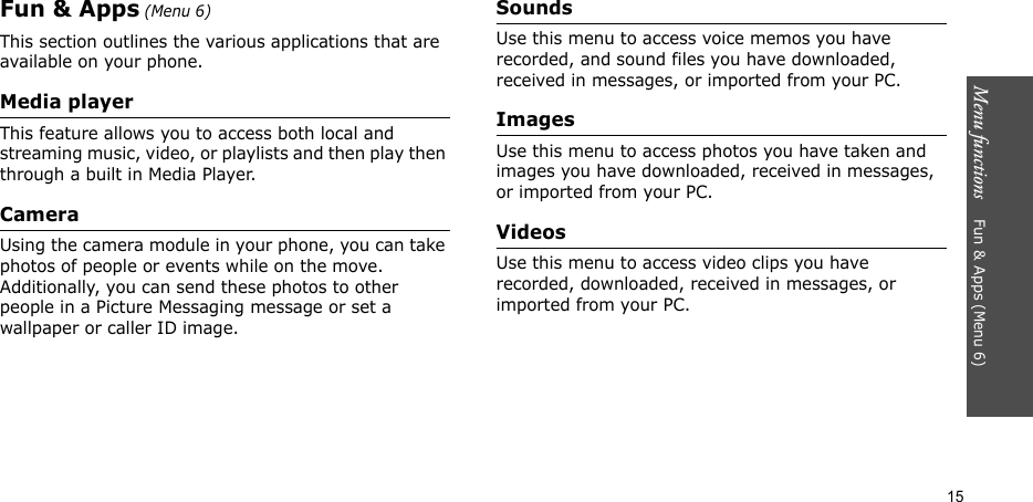 Menu functions    Fun &amp; Apps (Menu 6)15Fun &amp; Apps (Menu 6)This section outlines the various applications that are available on your phone.Media playerThis feature allows you to access both local and streaming music, video, or playlists and then play then through a built in Media Player.CameraUsing the camera module in your phone, you can take photos of people or events while on the move. Additionally, you can send these photos to other people in a Picture Messaging message or set a wallpaper or caller ID image.SoundsUse this menu to access voice memos you have recorded, and sound files you have downloaded, received in messages, or imported from your PC. ImagesUse this menu to access photos you have taken and images you have downloaded, received in messages, or imported from your PC.VideosUse this menu to access video clips you have recorded, downloaded, received in messages, or imported from your PC.