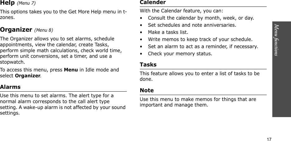 Menu functions  17Help (Menu 7)This options takes you to the Get More Help menu in t-zones.Organizer (Menu 8)The Organizer allows you to set alarms, schedule appointments, view the calendar, create Tasks, perform simple math calculations, check world time, perform unit conversions, set a timer, and use a stopwatch.To access this menu, press Menu in Idle mode and select Organizer.AlarmsUse this menu to set alarms. The alert type for a normal alarm corresponds to the call alert type setting. A wake-up alarm is not affected by your sound settings.CalenderWith the Calendar feature, you can:• Consult the calendar by month, week, or day.• Set schedules and note anniversaries.• Make a tasks list.• Write memos to keep track of your schedule.• Set an alarm to act as a reminder, if necessary.• Check your memory status.TasksThis feature allows you to enter a list of tasks to be done.NoteUse this menu to make memos for things that are important and manage them.