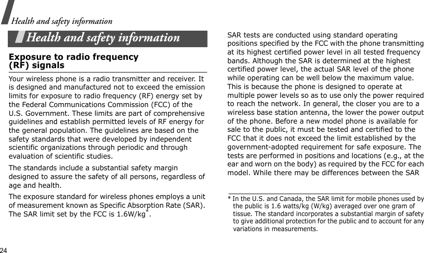 24Health and safety informationHealth and safety informationExposure to radio frequency(RF) signalsYour wireless phone is a radio transmitter and receiver. It is designed and manufactured not to exceed the emission limits for exposure to radio frequency (RF) energy set by the Federal Communications Commission (FCC) of the U.S. Government. These limits are part of comprehensive guidelines and establish permitted levels of RF energy for the general population. The guidelines are based on the safety standards that were developed by independent scientific organizations through periodic and through evaluation of scientific studies.The standards include a substantial safety margin designed to assure the safety of all persons, regardless of age and health. The exposure standard for wireless phones employs a unit of measurement known as Specific Absorption Rate (SAR). The SAR limit set by the FCC is 1.6W/kg*.SAR tests are conducted using standard operating positions specified by the FCC with the phone transmitting at its highest certified power level in all tested frequency bands. Although the SAR is determined at the highest certified power level, the actual SAR level of the phone while operating can be well below the maximum value. This is because the phone is designed to operate at multiple power levels so as to use only the power required to reach the network. In general, the closer you are to a wireless base station antenna, the lower the power output of the phone. Before a new model phone is available for sale to the public, it must be tested and certified to the FCC that it does not exceed the limit established by the government-adopted requirement for safe exposure. The tests are performed in positions and locations (e.g., at the ear and worn on the body) as required by the FCC for each model. While there may be differences between the SAR * In the U.S. and Canada, the SAR limit for mobile phones used by the public is 1.6 watts/kg (W/kg) averaged over one gram of tissue. The standard incorporates a substantial margin of safety to give additional protection for the public and to account for any variations in measurements.