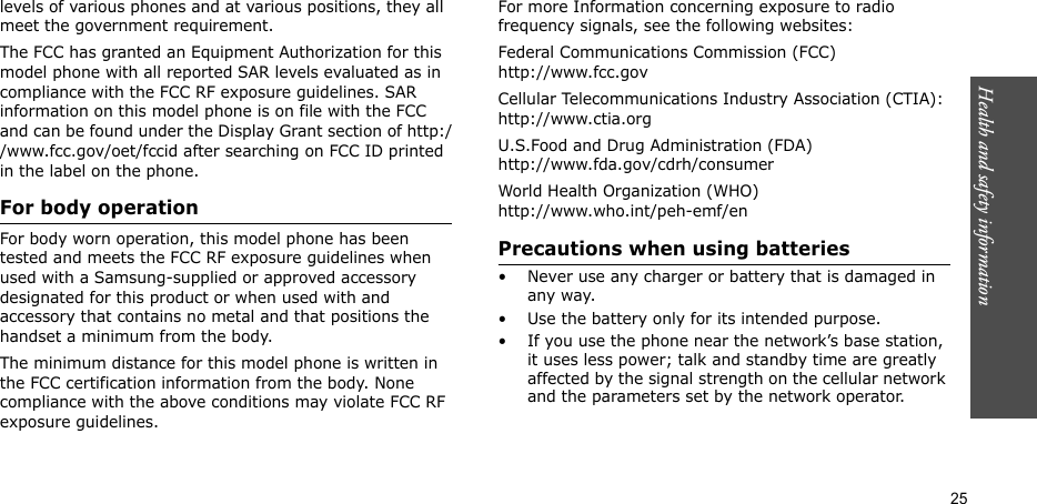 Health and safety information  25levels of various phones and at various positions, they all meet the government requirement.The FCC has granted an Equipment Authorization for this model phone with all reported SAR levels evaluated as in compliance with the FCC RF exposure guidelines. SAR information on this model phone is on file with the FCC and can be found under the Display Grant section of http://www.fcc.gov/oet/fccid after searching on FCC ID printed in the label on the phone.For body operationFor body worn operation, this model phone has been tested and meets the FCC RF exposure guidelines when used with a Samsung-supplied or approved accessory designated for this product or when used with and accessory that contains no metal and that positions the handset a minimum from the body. The minimum distance for this model phone is written in the FCC certification information from the body. None compliance with the above conditions may violate FCC RF exposure guidelines. For more Information concerning exposure to radio frequency signals, see the following websites:Federal Communications Commission (FCC)http://www.fcc.govCellular Telecommunications Industry Association (CTIA):http://www.ctia.orgU.S.Food and Drug Administration (FDA)http://www.fda.gov/cdrh/consumerWorld Health Organization (WHO)http://www.who.int/peh-emf/enPrecautions when using batteries• Never use any charger or battery that is damaged in any way.• Use the battery only for its intended purpose.• If you use the phone near the network’s base station, it uses less power; talk and standby time are greatly affected by the signal strength on the cellular network and the parameters set by the network operator.