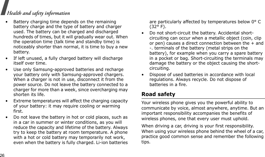 26Health and safety information• Battery charging time depends on the remaining battery charge and the type of battery and charger used. The battery can be charged and discharged hundreds of times, but it will gradually wear out. When the operation time (talk time and standby time) is noticeably shorter than normal, it is time to buy a new battery.• If left unused, a fully charged battery will discharge itself over time. • Use only Samsung-approved batteries and recharge your battery only with Samsung-approved chargers. When a charger is not in use, disconnect it from the power source. Do not leave the battery connected to a charger for more than a week, since overcharging may shorten its life.• Extreme temperatures will affect the charging capacity of your battery: it may require cooling or warming first.• Do not leave the battery in hot or cold places, such as in a car in summer or winter conditions, as you will reduce the capacity and lifetime of the battery. Always try to keep the battery at room temperature. A phone with a hot or cold battery may temporarily not work, even when the battery is fully charged. Li-ion batteries are particularly affected by temperatures below 0° C (32° F).• Do not short-circuit the battery. Accidental short-circuiting can occur when a metallic object (coin, clip or pen) causes a direct connection between the + and -. terminals of the battery (metal strips on the battery), for example when you carry a spare battery in a pocket or bag. Short-circuiting the terminals may damage the battery or the object causing the short-circuiting.• Dispose of used batteries in accordance with local regulations. Always recycle. Do not dispose of batteries in a fire.Road safetyYour wireless phone gives you the powerful ability to communicate by voice, almost anywhere, anytime. But an important responsibility accompanies the benefits of wireless phones, one that every user must uphold. When driving a car, driving is your first responsibility. When using your wireless phone behind the wheel of a car, practice good common sense and remember the following tips.