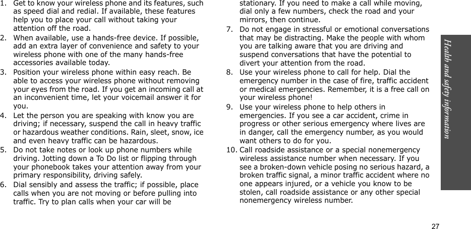 Health and safety information  271. Get to know your wireless phone and its features, such as speed dial and redial. If available, these features help you to place your call without taking your attention off the road.2. When available, use a hands-free device. If possible, add an extra layer of convenience and safety to your wireless phone with one of the many hands-free accessories available today.3. Position your wireless phone within easy reach. Be able to access your wireless phone without removing your eyes from the road. If you get an incoming call at an inconvenient time, let your voicemail answer it for you.4. Let the person you are speaking with know you are driving; if necessary, suspend the call in heavy traffic or hazardous weather conditions. Rain, sleet, snow, ice and even heavy traffic can be hazardous.5. Do not take notes or look up phone numbers while driving. Jotting down a To Do list or flipping through your phonebook takes your attention away from your primary responsibility, driving safely. 6. Dial sensibly and assess the traffic; if possible, place calls when you are not moving or before pulling into traffic. Try to plan calls when your car will be stationary. If you need to make a call while moving, dial only a few numbers, check the road and your mirrors, then continue.7. Do not engage in stressful or emotional conversations that may be distracting. Make the people with whom you are talking aware that you are driving and suspend conversations that have the potential to divert your attention from the road.8. Use your wireless phone to call for help. Dial the emergency number in the case of fire, traffic accident or medical emergencies. Remember, it is a free call on your wireless phone! 9. Use your wireless phone to help others in emergencies. If you see a car accident, crime in progress or other serious emergency where lives are in danger, call the emergency number, as you would want others to do for you.10. Call roadside assistance or a special nonemergency wireless assistance number when necessary. If you see a broken-down vehicle posing no serious hazard, a broken traffic signal, a minor traffic accident where no one appears injured, or a vehicle you know to be stolen, call roadside assistance or any other special nonemergency wireless number.
