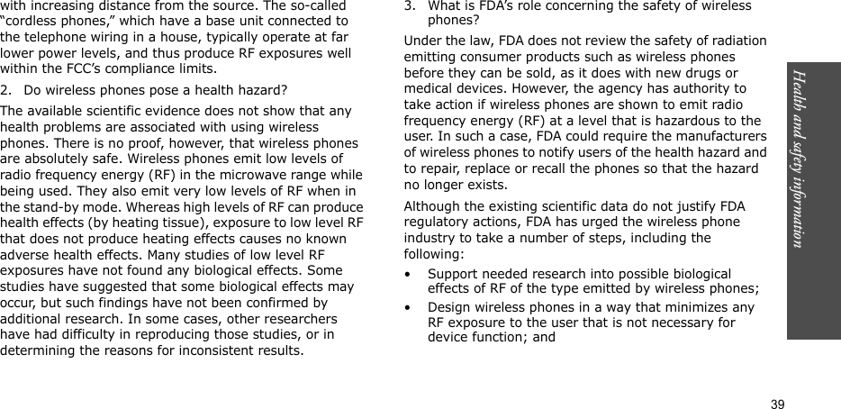 Health and safety information  39with increasing distance from the source. The so-called “cordless phones,” which have a base unit connected to the telephone wiring in a house, typically operate at far lower power levels, and thus produce RF exposures well within the FCC’s compliance limits.2. Do wireless phones pose a health hazard?The available scientific evidence does not show that any health problems are associated with using wireless phones. There is no proof, however, that wireless phones are absolutely safe. Wireless phones emit low levels of radio frequency energy (RF) in the microwave range while being used. They also emit very low levels of RF when in the stand-by mode. Whereas high levels of RF can produce health effects (by heating tissue), exposure to low level RF that does not produce heating effects causes no known adverse health effects. Many studies of low level RF exposures have not found any biological effects. Some studies have suggested that some biological effects may occur, but such findings have not been confirmed by additional research. In some cases, other researchers have had difficulty in reproducing those studies, or in determining the reasons for inconsistent results.3. What is FDA’s role concerning the safety of wireless phones?Under the law, FDA does not review the safety of radiation emitting consumer products such as wireless phones before they can be sold, as it does with new drugs or medical devices. However, the agency has authority to take action if wireless phones are shown to emit radio frequency energy (RF) at a level that is hazardous to the user. In such a case, FDA could require the manufacturers of wireless phones to notify users of the health hazard and to repair, replace or recall the phones so that the hazard no longer exists.Although the existing scientific data do not justify FDA regulatory actions, FDA has urged the wireless phone industry to take a number of steps, including the following:• Support needed research into possible biological effects of RF of the type emitted by wireless phones;• Design wireless phones in a way that minimizes any RF exposure to the user that is not necessary for device function; and