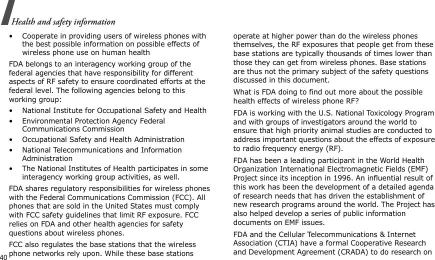 40Health and safety information• Cooperate in providing users of wireless phones with the best possible information on possible effects of wireless phone use on human healthFDA belongs to an interagency working group of the federal agencies that have responsibility for different aspects of RF safety to ensure coordinated efforts at the federal level. The following agencies belong to this working group:• National Institute for Occupational Safety and Health• Environmental Protection Agency Federal Communications Commission• Occupational Safety and Health Administration• National Telecommunications and Information Administration• The National Institutes of Health participates in some interagency working group activities, as well.FDA shares regulatory responsibilities for wireless phones with the Federal Communications Commission (FCC). All phones that are sold in the United States must comply with FCC safety guidelines that limit RF exposure. FCC relies on FDA and other health agencies for safety questions about wireless phones.FCC also regulates the base stations that the wireless phone networks rely upon. While these base stations operate at higher power than do the wireless phones themselves, the RF exposures that people get from these base stations are typically thousands of times lower than those they can get from wireless phones. Base stations are thus not the primary subject of the safety questions discussed in this document.What is FDA doing to find out more about the possible health effects of wireless phone RF?FDA is working with the U.S. National Toxicology Program and with groups of investigators around the world to ensure that high priority animal studies are conducted to address important questions about the effects of exposure to radio frequency energy (RF).FDA has been a leading participant in the World Health Organization International Electromagnetic Fields (EMF) Project since its inception in 1996. An influential result of this work has been the development of a detailed agenda of research needs that has driven the establishment of new research programs around the world. The Project has also helped develop a series of public information documents on EMF issues.FDA and the Cellular Telecommunications &amp; Internet Association (CTIA) have a formal Cooperative Research and Development Agreement (CRADA) to do research on 