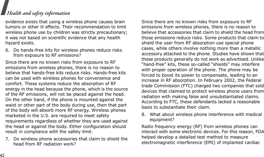 42Health and safety informationevidence exists that using a wireless phone causes brain tumors or other ill effects. Their recommendation to limit wireless phone use by children was strictly precautionary; it was not based on scientific evidence that any health hazard exists.6. Do hands-free kits for wireless phones reduce risks from exposure to RF emissions?Since there are no known risks from exposure to RF emissions from wireless phones, there is no reason to believe that hands-free kits reduce risks. Hands-free kits can be used with wireless phones for convenience and comfort. These systems reduce the absorption of RF energy in the head because the phone, which is the source of the RF emissions, will not be placed against the head. On the other hand, if the phone is mounted against the waist or other part of the body during use, then that part of the body will absorb more RF energy. Wireless phones marketed in the U.S. are required to meet safety requirements regardless of whether they are used against the head or against the body. Either configuration should result in compliance with the safety limit.7. Do wireless phone accessories that claim to shield the head from RF radiation work?Since there are no known risks from exposure to RF emissions from wireless phones, there is no reason to believe that accessories that claim to shield the head from those emissions reduce risks. Some products that claim to shield the user from RF absorption use special phone cases, while others involve nothing more than a metallic accessory attached to the phone. Studies have shown that these products generally do not work as advertised. Unlike “hand-free” kits, these so-called “shields” may interfere with proper operation of the phone. The phone may be forced to boost its power to compensate, leading to an increase in RF absorption. In February 2002, the Federal trade Commission (FTC) charged two companies that sold devices that claimed to protect wireless phone users from radiation with making false and unsubstantiated claims. According to FTC, these defendants lacked a reasonable basis to substantiate their claim.8. What about wireless phone interference with medical equipment?Radio frequency energy (RF) from wireless phones can interact with some electronic devices. For this reason, FDA helped develop a detailed test method to measure electromagnetic interference (EMI) of implanted cardiac 