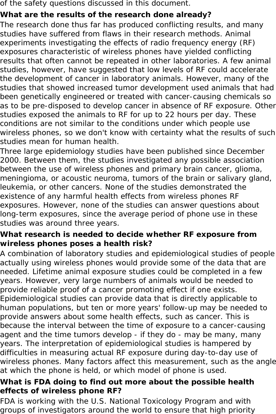 of the safety questions discussed in this document. What are the results of the research done already? The research done thus far has produced conflicting results, and many studies have suffered from flaws in their research methods. Animal experiments investigating the effects of radio frequency energy (RF) exposures characteristic of wireless phones have yielded conflicting results that often cannot be repeated in other laboratories. A few animal studies, however, have suggested that low levels of RF could accelerate the development of cancer in laboratory animals. However, many of the studies that showed increased tumor development used animals that had been genetically engineered or treated with cancer-causing chemicals so as to be pre-disposed to develop cancer in absence of RF exposure. Other studies exposed the animals to RF for up to 22 hours per day. These conditions are not similar to the conditions under which people use wireless phones, so we don&apos;t know with certainty what the results of such studies mean for human health. Three large epidemiology studies have been published since December 2000. Between them, the studies investigated any possible association between the use of wireless phones and primary brain cancer, glioma, meningioma, or acoustic neuroma, tumors of the brain or salivary gland, leukemia, or other cancers. None of the studies demonstrated the existence of any harmful health effects from wireless phones RF exposures. However, none of the studies can answer questions about long-term exposures, since the average period of phone use in these studies was around three years. What research is needed to decide whether RF exposure from wireless phones poses a health risk? A combination of laboratory studies and epidemiological studies of people actually using wireless phones would provide some of the data that are needed. Lifetime animal exposure studies could be completed in a few years. However, very large numbers of animals would be needed to provide reliable proof of a cancer promoting effect if one exists. Epidemiological studies can provide data that is directly applicable to human populations, but ten or more years&apos; follow-up may be needed to provide answers about some health effects, such as cancer. This is because the interval between the time of exposure to a cancer-causing agent and the time tumors develop - if they do - may be many, many years. The interpretation of epidemiological studies is hampered by difficulties in measuring actual RF exposure during day-to-day use of wireless phones. Many factors affect this measurement, such as the angle at which the phone is held, or which model of phone is used. What is FDA doing to find out more about the possible health effects of wireless phone RF? FDA is working with the U.S. National Toxicology Program and with groups of investigators around the world to ensure that high priority 