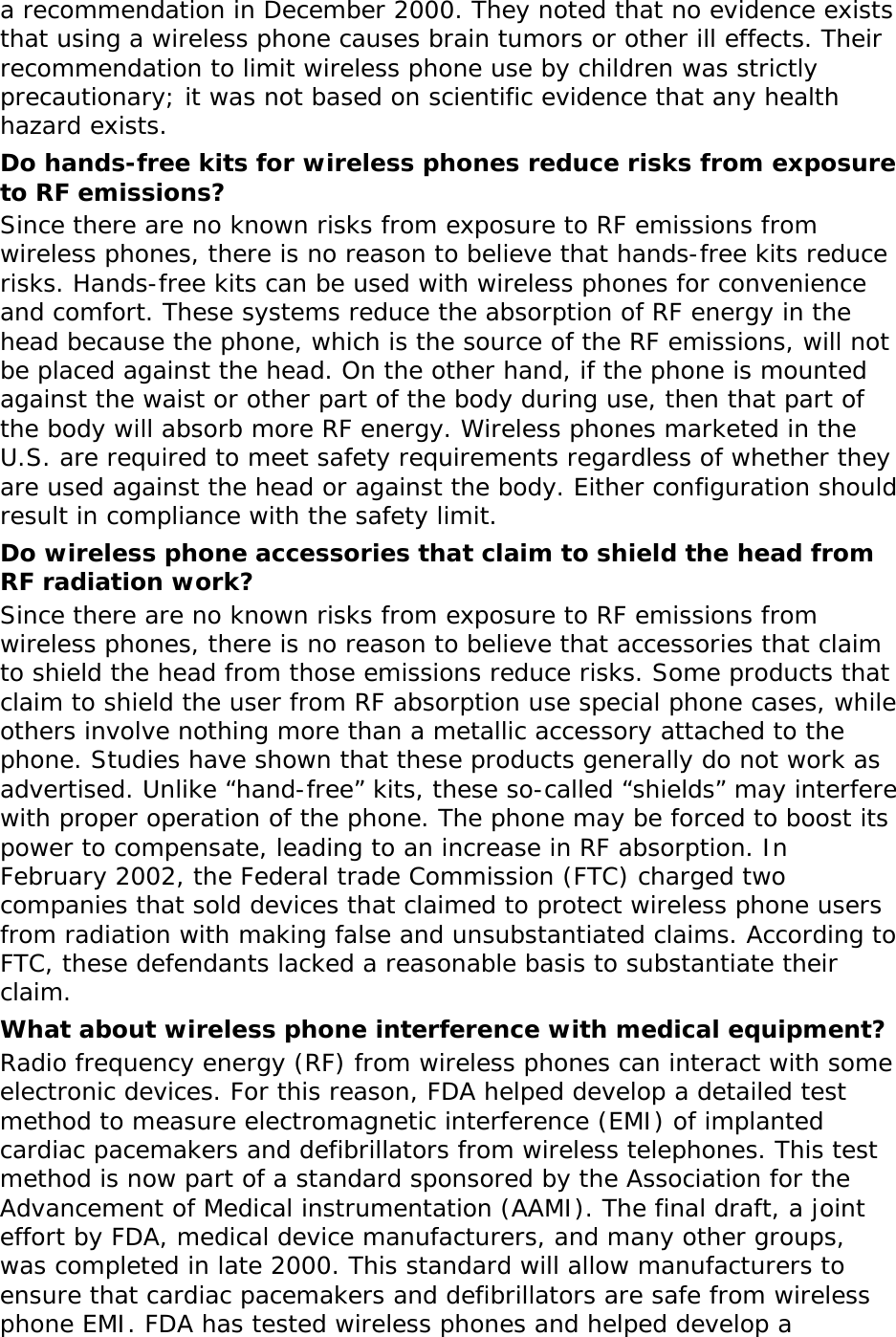 a recommendation in December 2000. They noted that no evidence exists that using a wireless phone causes brain tumors or other ill effects. Their recommendation to limit wireless phone use by children was strictly precautionary; it was not based on scientific evidence that any health hazard exists.  Do hands-free kits for wireless phones reduce risks from exposure to RF emissions? Since there are no known risks from exposure to RF emissions from wireless phones, there is no reason to believe that hands-free kits reduce risks. Hands-free kits can be used with wireless phones for convenience and comfort. These systems reduce the absorption of RF energy in the head because the phone, which is the source of the RF emissions, will not be placed against the head. On the other hand, if the phone is mounted against the waist or other part of the body during use, then that part of the body will absorb more RF energy. Wireless phones marketed in the U.S. are required to meet safety requirements regardless of whether they are used against the head or against the body. Either configuration should result in compliance with the safety limit. Do wireless phone accessories that claim to shield the head from RF radiation work? Since there are no known risks from exposure to RF emissions from wireless phones, there is no reason to believe that accessories that claim to shield the head from those emissions reduce risks. Some products that claim to shield the user from RF absorption use special phone cases, while others involve nothing more than a metallic accessory attached to the phone. Studies have shown that these products generally do not work as advertised. Unlike “hand-free” kits, these so-called “shields” may interfere with proper operation of the phone. The phone may be forced to boost its power to compensate, leading to an increase in RF absorption. In February 2002, the Federal trade Commission (FTC) charged two companies that sold devices that claimed to protect wireless phone users from radiation with making false and unsubstantiated claims. According to FTC, these defendants lacked a reasonable basis to substantiate their claim. What about wireless phone interference with medical equipment? Radio frequency energy (RF) from wireless phones can interact with some electronic devices. For this reason, FDA helped develop a detailed test method to measure electromagnetic interference (EMI) of implanted cardiac pacemakers and defibrillators from wireless telephones. This test method is now part of a standard sponsored by the Association for the Advancement of Medical instrumentation (AAMI). The final draft, a joint effort by FDA, medical device manufacturers, and many other groups, was completed in late 2000. This standard will allow manufacturers to ensure that cardiac pacemakers and defibrillators are safe from wireless phone EMI. FDA has tested wireless phones and helped develop a 