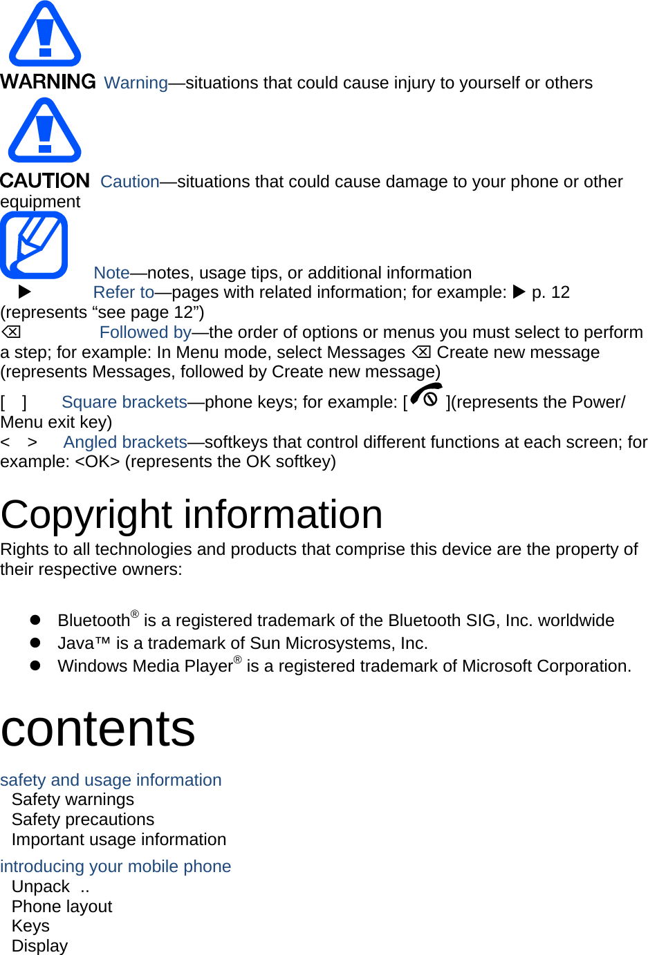   Warning—situations that could cause injury to yourself or others  Caution—situations that could cause damage to your phone or other equipment    Note—notes, usage tips, or additional information          Refer to—pages with related information; for example:  p. 12 (represents “see page 12”)      Followed by—the order of options or menus you must select to perform a step; for example: In Menu mode, select Messages  Create new message (represents Messages, followed by Create new message) [  ]    Square brackets—phone keys; for example: [ ](represents the Power/ Menu exit key) &lt;  &gt;   Angled brackets—softkeys that control different functions at each screen; for example: &lt;OK&gt; (represents the OK softkey)  Copyright information Rights to all technologies and products that comprise this device are the property of their respective owners:   Bluetooth® is a registered trademark of the Bluetooth SIG, Inc. worldwide   Java™ is a trademark of Sun Microsystems, Inc.  Windows Media Player® is a registered trademark of Microsoft Corporation.  contents safety and usage information     Safety warnings     Safety precautions     Important usage information     introducing your mobile phone     Unpack ..  Phone layout     Keys  Display  