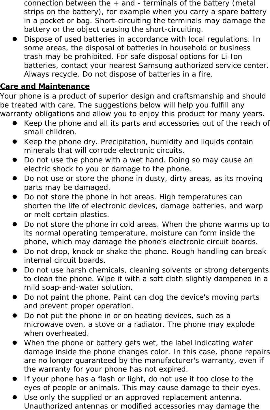 connection between the + and - terminals of the battery (metal strips on the battery), for example when you carry a spare battery in a pocket or bag. Short-circuiting the terminals may damage the battery or the object causing the short-circuiting.  Dispose of used batteries in accordance with local regulations. In some areas, the disposal of batteries in household or business trash may be prohibited. For safe disposal options for Li-Ion batteries, contact your nearest Samsung authorized service center. Always recycle. Do not dispose of batteries in a fire. Care and Maintenance Your phone is a product of superior design and craftsmanship and should be treated with care. The suggestions below will help you fulfill any warranty obligations and allow you to enjoy this product for many years.  Keep the phone and all its parts and accessories out of the reach of small children.  Keep the phone dry. Precipitation, humidity and liquids contain minerals that will corrode electronic circuits.  Do not use the phone with a wet hand. Doing so may cause an electric shock to you or damage to the phone.  Do not use or store the phone in dusty, dirty areas, as its moving parts may be damaged.  Do not store the phone in hot areas. High temperatures can shorten the life of electronic devices, damage batteries, and warp or melt certain plastics.  Do not store the phone in cold areas. When the phone warms up to its normal operating temperature, moisture can form inside the phone, which may damage the phone&apos;s electronic circuit boards.  Do not drop, knock or shake the phone. Rough handling can break internal circuit boards.  Do not use harsh chemicals, cleaning solvents or strong detergents to clean the phone. Wipe it with a soft cloth slightly dampened in a mild soap-and-water solution.  Do not paint the phone. Paint can clog the device&apos;s moving parts and prevent proper operation.  Do not put the phone in or on heating devices, such as a microwave oven, a stove or a radiator. The phone may explode when overheated.  When the phone or battery gets wet, the label indicating water damage inside the phone changes color. In this case, phone repairs are no longer guaranteed by the manufacturer&apos;s warranty, even if the warranty for your phone has not expired.   If your phone has a flash or light, do not use it too close to the eyes of people or animals. This may cause damage to their eyes.  Use only the supplied or an approved replacement antenna. Unauthorized antennas or modified accessories may damage the 