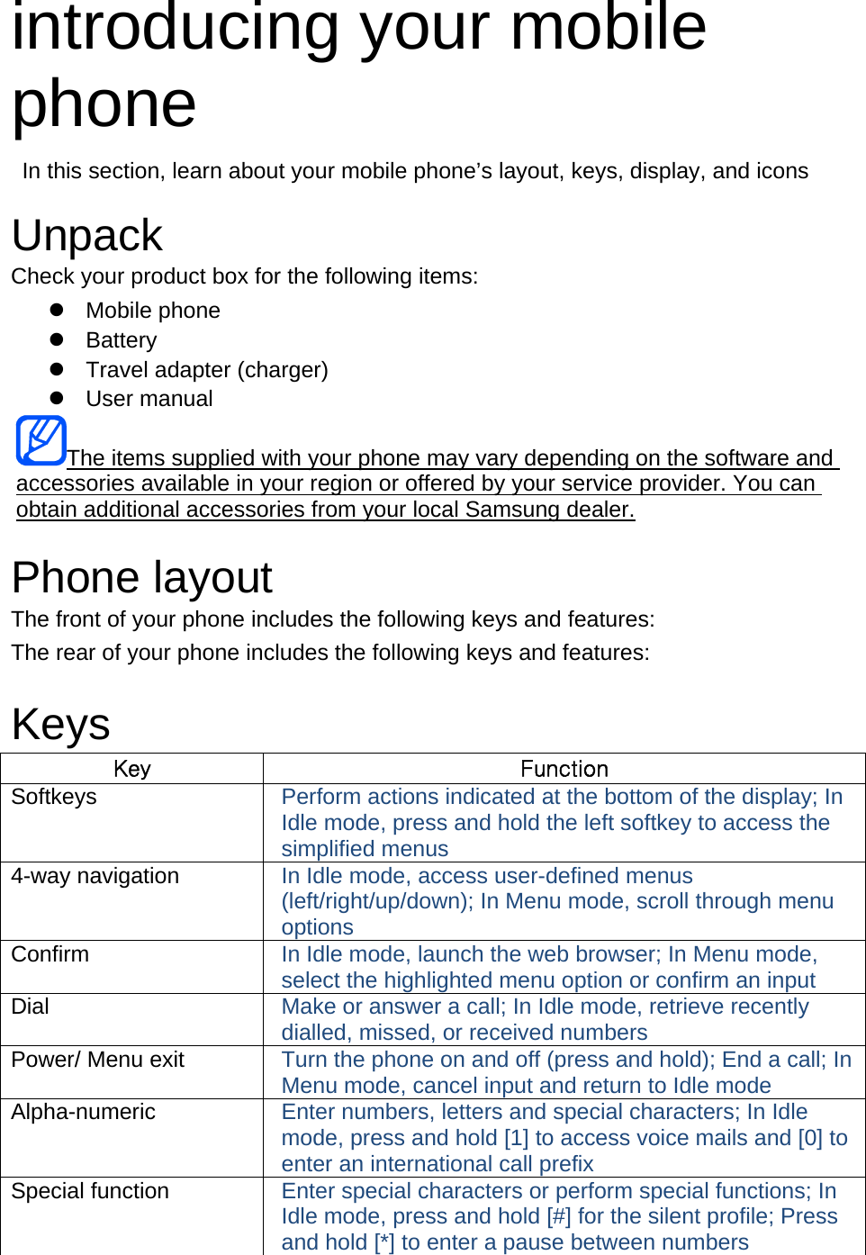 introducing your mobile phone   In this section, learn about your mobile phone’s layout, keys, display, and icons  Unpack Check your product box for the following items:  Mobile phone  Battery   Travel adapter (charger)  User manual The items supplied with your phone may vary depending on the software and accessories available in your region or offered by your service provider. You can obtain additional accessories from your local Samsung dealer.  Phone layout The front of your phone includes the following keys and features: The rear of your phone includes the following keys and features:  Keys Key  Function Softkeys  Perform actions indicated at the bottom of the display; In Idle mode, press and hold the left softkey to access the simplified menus 4-way navigation  In Idle mode, access user-defined menus (left/right/up/down); In Menu mode, scroll through menu options Confirm  In Idle mode, launch the web browser; In Menu mode, select the highlighted menu option or confirm an input Dial  Make or answer a call; In Idle mode, retrieve recently dialled, missed, or received numbers Power/ Menu exit  Turn the phone on and off (press and hold); End a call; In Menu mode, cancel input and return to Idle mode Alpha-numeric  Enter numbers, letters and special characters; In Idle mode, press and hold [1] to access voice mails and [0] to enter an international call prefix Special function  Enter special characters or perform special functions; In Idle mode, press and hold [#] for the silent profile; Press and hold [*] to enter a pause between numbers 