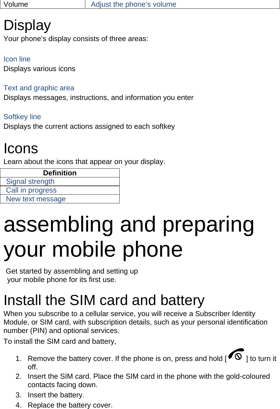 Volume  Adjust the phone’s volume  Display Your phone’s display consists of three areas:  Icon line Displays various icons  Text and graphic area Displays messages, instructions, and information you enter  Softkey line Displays the current actions assigned to each softkey  Icons Learn about the icons that appear on your display. Definition Signal strength Call in progress New text message  assembling and preparing your mobile phone    Get started by assembling and setting up     your mobile phone for its first use.  Install the SIM card and battery When you subscribe to a cellular service, you will receive a Subscriber Identity Module, or SIM card, with subscription details, such as your personal identification number (PIN) and optional services. To install the SIM card and battery, 1.  Remove the battery cover. If the phone is on, press and hold [ ] to turn it off. 2.  Insert the SIM card. Place the SIM card in the phone with the gold-coloured contacts facing down. 3. Insert the battery. 4.  Replace the battery cover. 