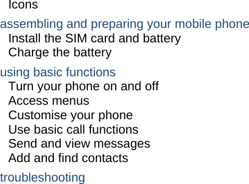 Icons assembling and preparing your mobile phone     Install the SIM card and battery     Charge the battery     using basic functions    Turn your phone on and off    Access menus     Customise your phone     Use basic call functions     Send and view messages     Add and find contacts     troubleshooting     