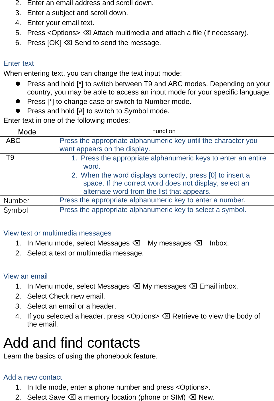 2.  Enter an email address and scroll down. 3.  Enter a subject and scroll down. 4.  Enter your email text. 5. Press &lt;Options&gt;  Attach multimedia and attach a file (if necessary). 6. Press [OK]  Send to send the message.  Enter text When entering text, you can change the text input mode:   Press and hold [*] to switch between T9 and ABC modes. Depending on your country, you may be able to access an input mode for your specific language.   Press [*] to change case or switch to Number mode.   Press and hold [#] to switch to Symbol mode. Enter text in one of the following modes: Mode  Function ABC  Press the appropriate alphanumeric key until the character you want appears on the display. T9  1.  Press the appropriate alphanumeric keys to enter an entire word. 2.  When the word displays correctly, press [0] to insert a space. If the correct word does not display, select an alternate word from the list that appears. Number  Press the appropriate alphanumeric key to enter a number. Symbol  Press the appropriate alphanumeric key to select a symbol.  View text or multimedia messages 1.  In Menu mode, select Messages My messages Inbox. 2.  Select a text or multimedia message.  View an email 1.  In Menu mode, select Messages  My messages  Email inbox. 2.  Select Check new email. 3.  Select an email or a header. 4.  If you selected a header, press &lt;Options&gt;  Retrieve to view the body of the email. Add and find contacts Learn the basics of using the phonebook feature.  Add a new contact 1.  In Idle mode, enter a phone number and press &lt;Options&gt;. 2. Select Save  a memory location (phone or SIM)  New.   