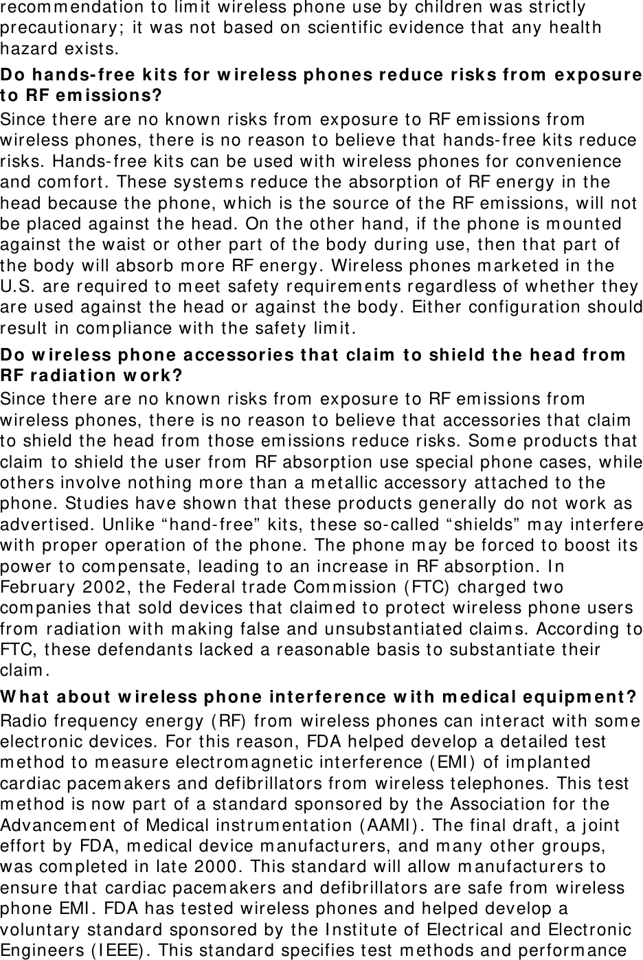 recom m endation to lim it  wireless phone use by children was strict ly precaut ionary;  it was not based on scientific evidence t hat  any healt h hazard exist s.   Do hands-fr ee  k it s for w irele ss phones r educe risk s from  exposure t o RF em ission s? Since t here are no known risks from  exposure to RF em issions from  wireless phones, t here is no reason t o believe t hat  hands-free kits reduce risks. Hands-free kit s can be used w it h wir eless phones for convenience and com fort . These syst em s reduce t he absorpt ion of RF energy in the head because t he phone, which is t he source of the RF em issions, w ill not  be placed against  t he head. On the other hand, if t he phone is m ount ed against  t he waist  or ot her part  of the body during use, t hen t hat part  of the body will absorb m ore RF energy. Wireless phones m arket ed in t he U.S. are required t o m eet  safet y requirem ents regardless of whether t hey are used against  t he head or against  t he body. Eit her configurat ion should result  in com pliance with t he safety lim it. Do w ireless phon e a cce ssor ies t ha t  cla im  t o shield t h e he ad fr om  RF r adia t ion w or k? Since t here are no known risks from  exposure to RF em issions from  wireless phones, t here is no reason t o believe that  accessories t hat  claim  to shield the head from  t hose em issions reduce risks. Som e product s t hat  claim  to shield t he user from  RF absorpt ion use special phone cases, while ot hers involve not hing m ore t han a m et allic accessor y at tached to t he phone. St udies have shown t hat t hese products generally do not  work as advert ised. Unlike “ hand-free”  kit s, t hese so-called “ shields”  m ay int erfere wit h proper operat ion of the phone. The phone m ay be forced t o boost it s power  to com pensat e, leading to an increase in RF absorption. I n February 2002, t he Federal trade Com m ission ( FTC) charged two com panies t hat sold devices t hat  claim ed to prot ect  wireless phone users from  radiation wit h m aking false and unsubst ant iated claim s. According to FTC, these defendant s lacked a reasonable basis to subst ant iate their claim . W h at  about  w ir eless phon e int e rfer ence  w it h m e dical equipm e nt ? Radio frequency energy ( RF)  from  wireless phones can int eract wit h som e elect ronic devices. For this reason, FDA helped develop a detailed t est  m ethod t o m easure elect rom agnet ic int erference ( EMI )  of im planted cardiac pacem akers and defibrillat ors fr om  w ireless t elephones. This t est  m ethod is now part  of a st andard sponsored by t he Association for t he Advancem ent  of Medical inst rum ent at ion ( AAMI ) . The final draft , a j oint  effort  by FDA, m edical device m anufact urers, and m any ot her groups, was com pleted in lat e 2000. This st andar d will allow m anufacturers t o ensure that cardiac pacem akers and defibrillat ors are safe from  wireless phone EMI . FDA has t est ed wireless phones and helped develop a volunt ary standard sponsored by the I nst it ute of Elect rical and Electronic Engineers ( I EEE) . This st andard specifies t est  m et hods and perform ance 