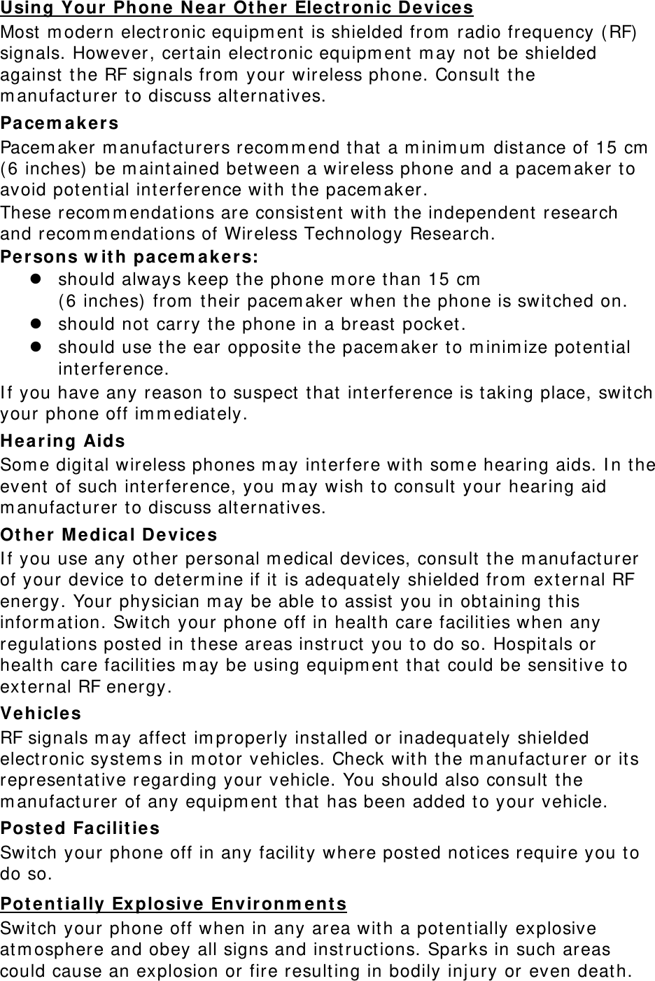 Using Your Phone  N ear  Ot her Elect r onic Device s Most  m odern elect ronic equipm ent is shielded from  radio frequency ( RF)  signals. However, cert ain elect ronic equipm ent  m ay not  be shielded against  t he RF signals from  your wireless phone. Consult t he m anufact urer to discuss alt ernatives. Pa ce m ak er s Pacem aker m anufacturers recom m end that  a m inim um  dist ance of 15 cm  ( 6 inches)  be m aint ained bet ween a wireless phone and a pacem aker t o avoid pot ent ial int erference with t he pacem aker. These recom m endations are consist ent with t he independent  research and recom m endat ions of Wireless Technology Research. Per sons w it h  pa ce m a k er s:  should always keep t he phone m ore than 15 cm    ( 6 inches)  from  t heir pacem aker when t he phone is switched on.  should not  carry t he phone in a breast pocket.  should use t he ear opposit e the pacem aker t o m inim ize potent ial interference. I f you have any reason to suspect  that interference is taking place, switch your phone off im m ediat ely. Hea ring Aids Som e digit al wireless phones m ay inter fere wit h som e hearing aids. I n t he event  of such int erference, you m ay wish t o consult  your hearing aid m anufact urer to discuss alt ernatives. Ot he r M edica l D e vices I f you use any ot her personal m edical devices, consult t he m anufact urer of your device to determ ine if it  is adequat ely shielded from  ext ernal RF energy. Your physician m ay be able t o assist  you in obt aining t his inform ation. Switch your phone off in healt h care facilities w hen any regulat ions post ed in t hese areas inst ruct  you to do so. Hospitals or health care facilit ies m ay be using equipm ent  t hat  could be sensitive to external RF energy. Vehicles RF signals m ay affect  im properly inst alled or inadequat ely shielded elect ronic syst em s in m otor vehicles. Check with t he m anufact urer or it s representative regarding your vehicle. You should also consult  t he m anufact urer of any equipm ent  t hat  has been added t o your vehicle. Post ed Fa cilit ies Swit ch your phone off in any facilit y wher e posted notices require you t o do so. Pot e nt ia lly Ex plosive Envir on m ent s Switch your phone off when in any area wit h a potent ially explosive atm osphere and obey all signs and inst ruct ions. Sparks in such areas could cause an explosion or fire result ing in bodily inj ury or even deat h. 
