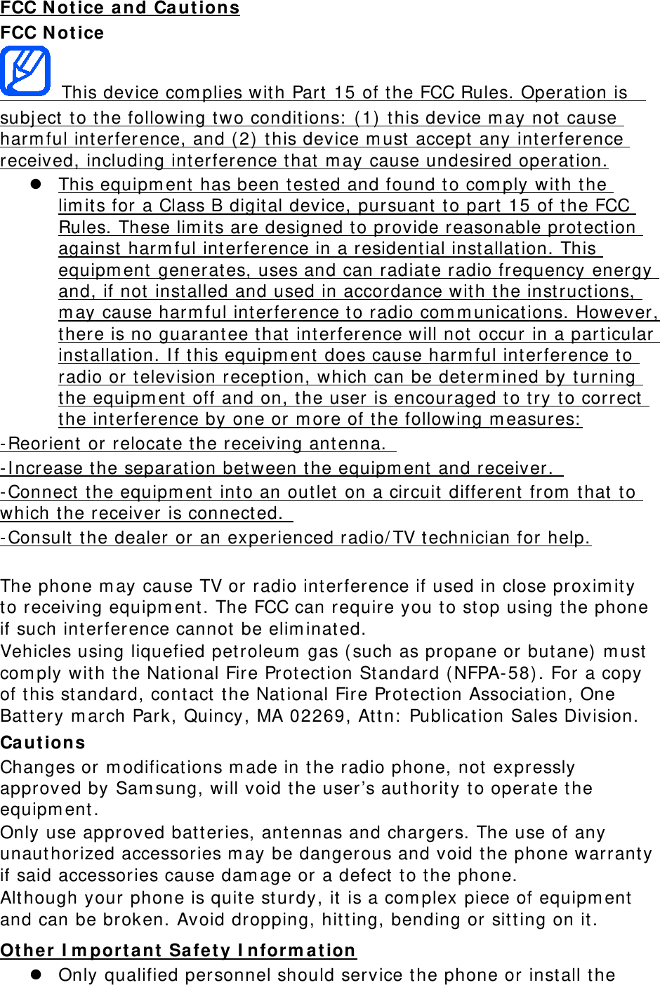 FCC N ot ice a nd Ca ut ions FCC N ot ice   This device com plies wit h Part  15 of the FCC Rules. Oper at ion is  subj ect  to t he following tw o condit ions:  ( 1)  t his device m ay not cause harm ful int erference, and ( 2)  t his device m ust  accept  any interference received, including interference t hat  m ay cause undesired operat ion.  This equipm ent  has been t est ed and found t o com ply wit h t he lim it s for a Class B digit al device, pursuant to part  15 of the FCC Rules. These lim its are designed to provide reasonable protection against  harm ful int erference in a resident ial inst allat ion. This equipm ent  generates, uses and can radiat e radio frequency energy and, if not  inst alled and used in accordance wit h t he inst ruct ions, m ay cause harm ful int erference t o radio com m unicat ions. However, there is no guarant ee that  int erference will not  occur in a part icular inst allat ion. I f t his equipm ent does cause harm ful int erference to radio or television recept ion, which can be determ ined by t urning the equipm ent  off and on, t he user is encouraged t o try t o correct the int erference by one or m ore of t he following m easures:  -Reorient or relocate the receiving antenna.   -I ncrease t he separat ion bet ween the equipm ent and receiver.   -Connect  t he equipm ent int o an out let on a circuit  different  from  t hat  to which the receiver is connected.   -Consult  the dealer or an experienced radio/ TV technician for help.  The phone m ay cause TV or radio interference if used in close proxim ity  to receiving equipm ent . The FCC can require you to stop using t he phone if such inter ference cannot  be elim inat ed. Vehicles using liquefied petroleum  gas ( such as propane or but ane)  m ust com ply with t he Nat ional Fire Prot ect ion St andard (NFPA-58). For a copy of this st andard, cont act  the Nat ional Fir e Protection Association, One Bat t ery m arch Park, Quincy , MA 02269, At t n:  Publicat ion Sales Division. Ca ut ions Changes or m odificat ions m ade in the r adio phone, not  expressly approved by Sam sung, w ill void the user’s aut horit y to operat e t he equipm ent .  Only use approved bat teries, ant ennas and chargers. The use of any unaut horized accessories m ay be dangerous and void t he phone warrant y if said accessories cause dam age or a defect  t o the phone. Alt hough your phone is quite st urdy, it  is a com plex piece of equipm ent  and can be broken. Avoid dropping, hit t ing, bending or sit t ing on it . Ot her I m port ant  Safet y I nfor m at ion  Only qualified personnel should service t he phone or inst all t he 
