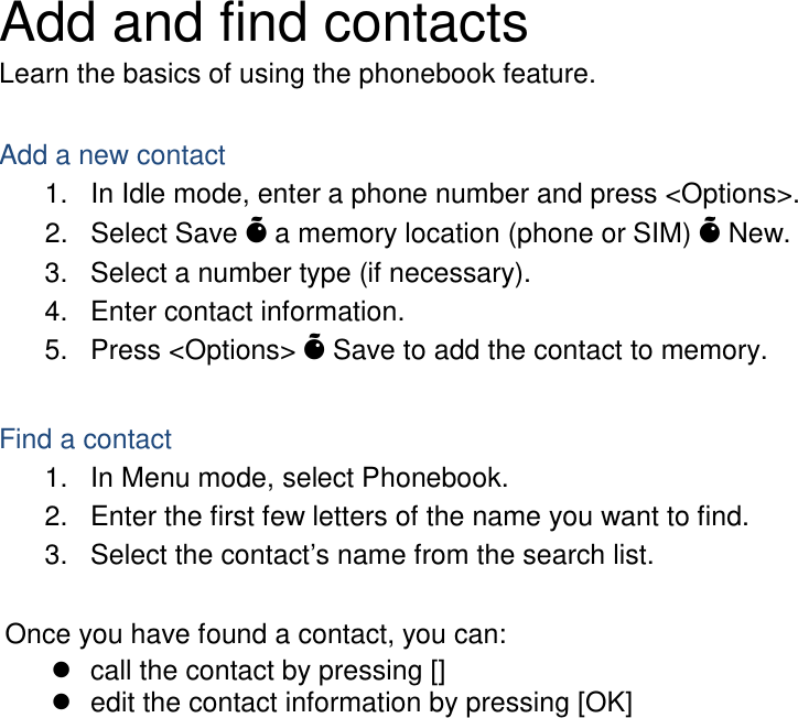 Add and find contacts Learn the basics of using the phonebook feature.  Add a new contact 1. In Idle mode, enter a phone number and press &lt;Options&gt;. 2. Select Save Õ a memory location (phone or SIM) Õ New.   3. Select a number type (if necessary). 4. Enter contact information. 5. Press &lt;Options&gt; Õ Save to add the contact to memory.  Find a contact 1. In Menu mode, select Phonebook. 2. Enter the first few letters of the name you want to find. 3. Select the contact’s name from the search list.  Once you have found a contact, you can:  call the contact by pressing []  edit the contact information by pressing [OK]                      