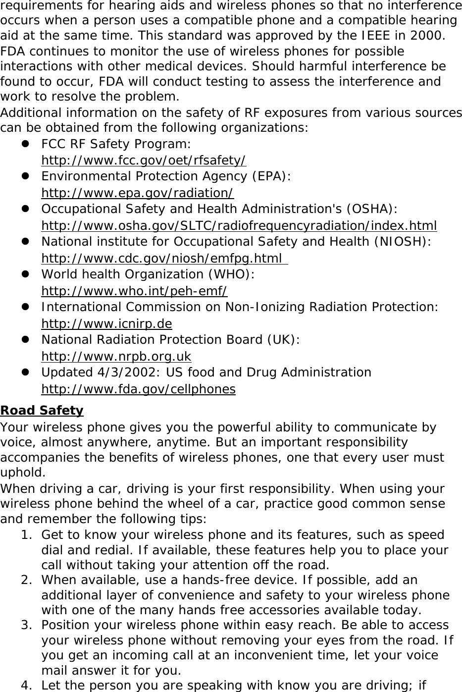 requirements for hearing aids and wireless phones so that no interference occurs when a person uses a compatible phone and a compatible hearing aid at the same time. This standard was approved by the IEEE in 2000. FDA continues to monitor the use of wireless phones for possible interactions with other medical devices. Should harmful interference be found to occur, FDA will conduct testing to assess the interference and work to resolve the problem. Additional information on the safety of RF exposures from various sources can be obtained from the following organizations:  FCC RF Safety Program:  http://www.fcc.gov/oet/rfsafety/  Environmental Protection Agency (EPA):  http://www.epa.gov/radiation/  Occupational Safety and Health Administration&apos;s (OSHA):       http://www.osha.gov/SLTC/radiofrequencyradiation/index.html  National institute for Occupational Safety and Health (NIOSH):  http://www.cdc.gov/niosh/emfpg.html   World health Organization (WHO):  http://www.who.int/peh-emf/  International Commission on Non-Ionizing Radiation Protection:  http://www.icnirp.de  National Radiation Protection Board (UK):  http://www.nrpb.org.uk  Updated 4/3/2002: US food and Drug Administration  http://www.fda.gov/cellphones Road Safety Your wireless phone gives you the powerful ability to communicate by voice, almost anywhere, anytime. But an important responsibility accompanies the benefits of wireless phones, one that every user must uphold. When driving a car, driving is your first responsibility. When using your wireless phone behind the wheel of a car, practice good common sense and remember the following tips: 1. Get to know your wireless phone and its features, such as speed dial and redial. If available, these features help you to place your call without taking your attention off the road. 2. When available, use a hands-free device. If possible, add an additional layer of convenience and safety to your wireless phone with one of the many hands free accessories available today. 3. Position your wireless phone within easy reach. Be able to access your wireless phone without removing your eyes from the road. If you get an incoming call at an inconvenient time, let your voice mail answer it for you. 4. Let the person you are speaking with know you are driving; if 