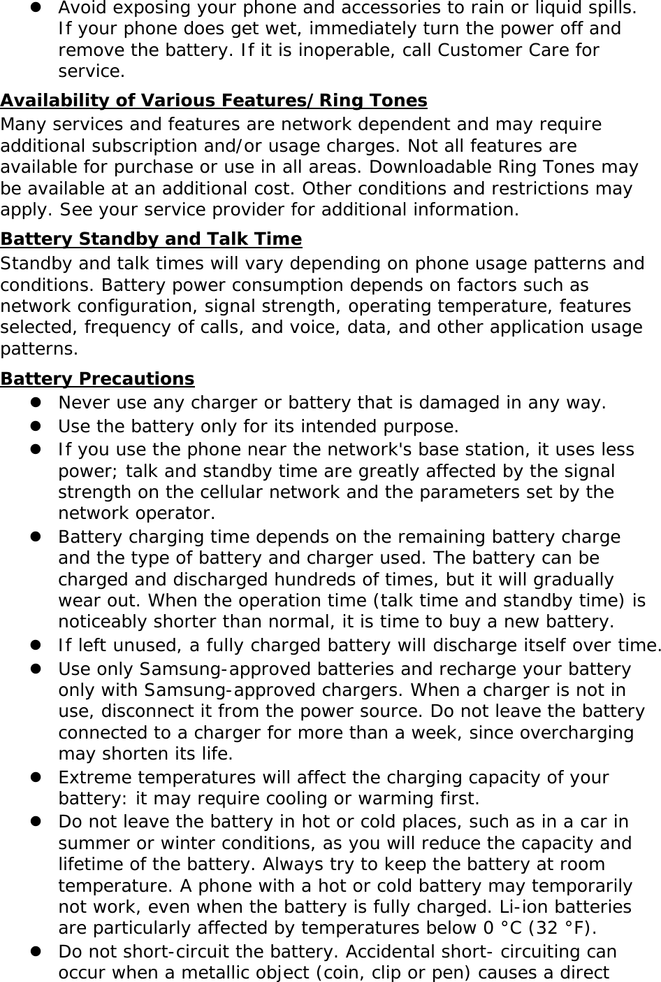  Avoid exposing your phone and accessories to rain or liquid spills. If your phone does get wet, immediately turn the power off and remove the battery. If it is inoperable, call Customer Care for service. Availability of Various Features/Ring Tones Many services and features are network dependent and may require additional subscription and/or usage charges. Not all features are available for purchase or use in all areas. Downloadable Ring Tones may be available at an additional cost. Other conditions and restrictions may apply. See your service provider for additional information. Battery Standby and Talk Time Standby and talk times will vary depending on phone usage patterns and conditions. Battery power consumption depends on factors such as network configuration, signal strength, operating temperature, features selected, frequency of calls, and voice, data, and other application usage patterns.  Battery Precautions  Never use any charger or battery that is damaged in any way.  Use the battery only for its intended purpose.  If you use the phone near the network&apos;s base station, it uses less power; talk and standby time are greatly affected by the signal strength on the cellular network and the parameters set by the network operator.  Battery charging time depends on the remaining battery charge and the type of battery and charger used. The battery can be charged and discharged hundreds of times, but it will gradually wear out. When the operation time (talk time and standby time) is noticeably shorter than normal, it is time to buy a new battery.  If left unused, a fully charged battery will discharge itself over time.  Use only Samsung-approved batteries and recharge your battery only with Samsung-approved chargers. When a charger is not in use, disconnect it from the power source. Do not leave the battery connected to a charger for more than a week, since overcharging may shorten its life.  Extreme temperatures will affect the charging capacity of your battery: it may require cooling or warming first.  Do not leave the battery in hot or cold places, such as in a car in summer or winter conditions, as you will reduce the capacity and lifetime of the battery. Always try to keep the battery at room temperature. A phone with a hot or cold battery may temporarily not work, even when the battery is fully charged. Li-ion batteries are particularly affected by temperatures below 0 °C (32 °F).  Do not short-circuit the battery. Accidental short- circuiting can occur when a metallic object (coin, clip or pen) causes a direct 
