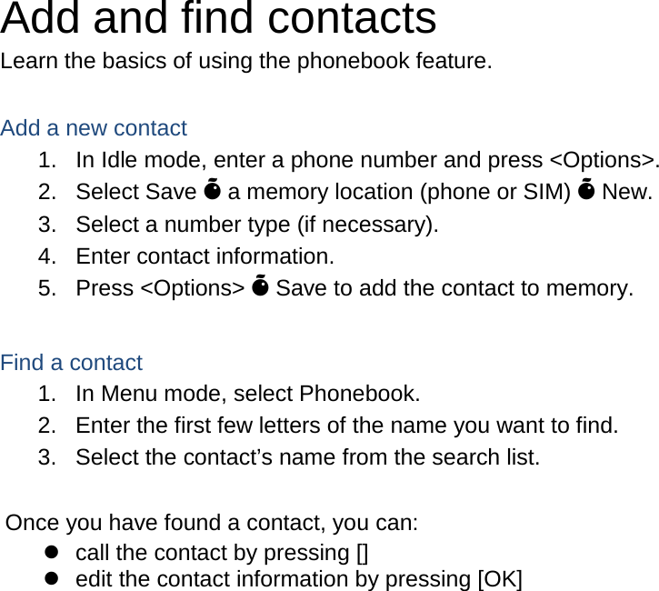 Add and find contacts Learn the basics of using the phonebook feature.  Add a new contact 1. In Idle mode, enter a phone number and press &lt;Options&gt;. 2. Select Save Õ a memory location (phone or SIM) Õ New.   3. Select a number type (if necessary). 4. Enter contact information. 5. Press &lt;Options&gt; Õ Save to add the contact to memory.  Find a contact 1. In Menu mode, select Phonebook. 2. Enter the first few letters of the name you want to find. 3. Select the contact’s name from the search list.  Once you have found a contact, you can:  call the contact by pressing []  edit the contact information by pressing [OK]                      