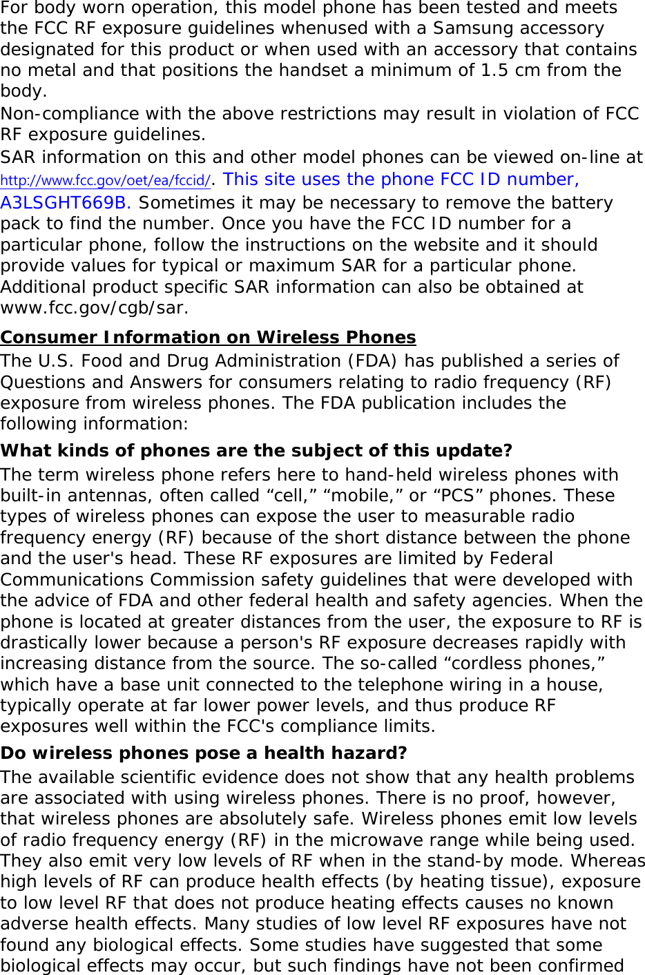For body worn operation, this model phone has been tested and meets the FCC RF exposure guidelines whenused with a Samsung accessory designated for this product or when used with an accessory that contains no metal and that positions the handset a minimum of 1.5 cm from the body.  Non-compliance with the above restrictions may result in violation of FCC RF exposure guidelines. SAR information on this and other model phones can be viewed on-line at http://www.fcc.gov/oet/ea/fccid/. This site uses the phone FCC ID number, A3LSGHT669B. Sometimes it may be necessary to remove the battery pack to find the number. Once you have the FCC ID number for a particular phone, follow the instructions on the website and it should provide values for typical or maximum SAR for a particular phone. Additional product specific SAR information can also be obtained at www.fcc.gov/cgb/sar. Consumer Information on Wireless Phones The U.S. Food and Drug Administration (FDA) has published a series of Questions and Answers for consumers relating to radio frequency (RF) exposure from wireless phones. The FDA publication includes the following information: What kinds of phones are the subject of this update? The term wireless phone refers here to hand-held wireless phones with built-in antennas, often called “cell,” “mobile,” or “PCS” phones. These types of wireless phones can expose the user to measurable radio frequency energy (RF) because of the short distance between the phone and the user&apos;s head. These RF exposures are limited by Federal Communications Commission safety guidelines that were developed with the advice of FDA and other federal health and safety agencies. When the phone is located at greater distances from the user, the exposure to RF is drastically lower because a person&apos;s RF exposure decreases rapidly with increasing distance from the source. The so-called “cordless phones,” which have a base unit connected to the telephone wiring in a house, typically operate at far lower power levels, and thus produce RF exposures well within the FCC&apos;s compliance limits. Do wireless phones pose a health hazard? The available scientific evidence does not show that any health problems are associated with using wireless phones. There is no proof, however, that wireless phones are absolutely safe. Wireless phones emit low levels of radio frequency energy (RF) in the microwave range while being used. They also emit very low levels of RF when in the stand-by mode. Whereas high levels of RF can produce health effects (by heating tissue), exposure to low level RF that does not produce heating effects causes no known adverse health effects. Many studies of low level RF exposures have not found any biological effects. Some studies have suggested that some biological effects may occur, but such findings have not been confirmed 