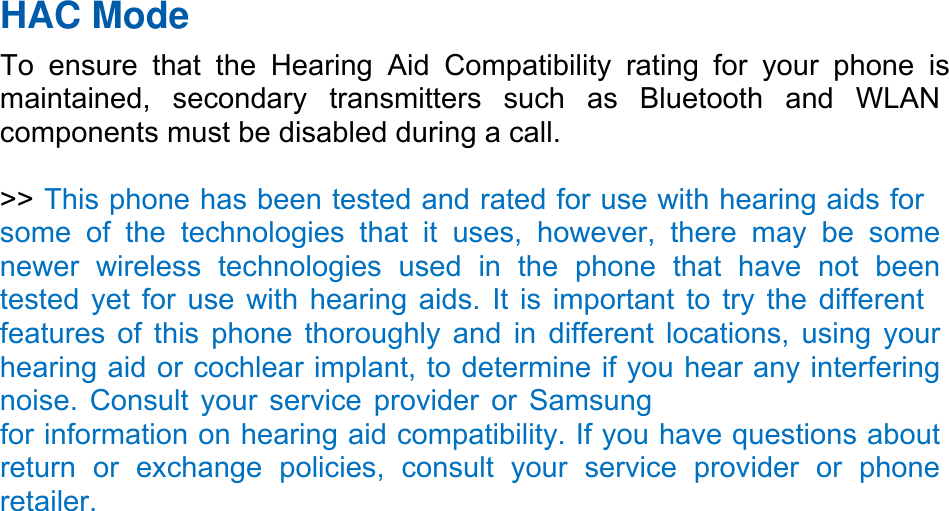 HAC Mode   To ensure that the Hearing Aid Compatibility rating for your phone is maintained, secondary transmitters such as Bluetooth and WLAN components must be disabled during a call.    &gt;&gt; This phone has been tested and rated for use with hearing aids for some of the technologies that it uses, however, there may be some newer wireless technologies used in the phone that have not been tested yet for use with hearing aids. It is important to try the different features of this phone thoroughly and in different locations, using your hearing aid or cochlear implant, to determine if you hear any interfering noise. Consult your service provider or Samsung for information on hearing aid compatibility. If you have questions about return or exchange policies, consult your service provider or phone retailer. 