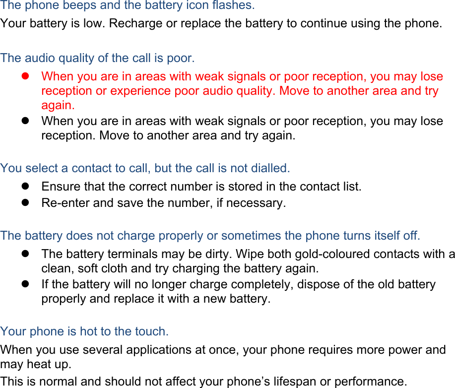 The phone beeps and the battery icon flashes. Your battery is low. Recharge or replace the battery to continue using the phone.  The audio quality of the call is poor. z  When you are in areas with weak signals or poor reception, you may lose reception or experience poor audio quality. Move to another area and try again. z  When you are in areas with weak signals or poor reception, you may lose reception. Move to another area and try again.  You select a contact to call, but the call is not dialled. z  Ensure that the correct number is stored in the contact list. z  Re-enter and save the number, if necessary.  The battery does not charge properly or sometimes the phone turns itself off. z  The battery terminals may be dirty. Wipe both gold-coloured contacts with a clean, soft cloth and try charging the battery again. z  If the battery will no longer charge completely, dispose of the old battery properly and replace it with a new battery.  Your phone is hot to the touch. When you use several applications at once, your phone requires more power and may heat up. This is normal and should not affect your phone’s lifespan or performance.                  
